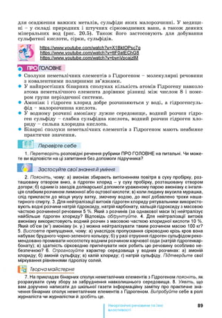 для осадження важких металів, сульфіди яких малорозчинні. У медици­
ні - у складі природних і штучних сірководневих ванн, а також деяких
мінеральних вод (рис. 20.5). Також його застосовують для добування
сульфатної кислоти, сірки, сульфідів.
httPs://www.voutube.com/watch?v=X1 BktOPsc7a
https://www.voutube.com/watch?v=ttF0atEChG8
httPs://www.voutube.com/watch?v=bvnVpcaizlM
ПРО ГО Л О В Н Е
• Сполуки неметалічних елементів з Гідрогеном - молекулярні речовини
з ковалентними полярними зв’язками.
• У найпростіших бінарних сполуках кількість атомів Гідрогену навколо
атома неметалічного елемента дорівнює різниці між числом 8 і номе­
ром групи періодичної системи.
• Амоніак і гідроген хлорид добре розчиняються у воді, а гідрогенсуль-
фід - малорозчинна кислота.
• У водному розчині амоніаку лужне середовище, водний розчин гідро­
ген сульфіду - слабка сульфідна кислота, водний розчин гідроген хло­
риду - сильна хлоридна кислота.
• Бінарні сполуки неметалічних елементів з Гідрогеном мають неабияке
практичне значення.
Перевірте себе
1. Перетворіть розповідні речення рубрики ПРО ГОЛОВНЕ на питальні. Чи може­
те ви відповісти на ці запитання без допомоги підручника?
Застосуйте свої знання й уміння
2. Поясніть, чому: а) амоніак збирають витісненням повітря в суху пробірку, роз­
ташовану отвором вниз, а гідроген хлорид - у суху пробірку, розташовану отвором
догори; б) одним із заходів долікарської допомоги ураженому парою амоніаку є інгаля­
ція слабким розчином лимонної або оцтової кислоти; в) коли людину вкусила мурашка,
слід прикласти до місця укусу ватку, змочену водою, до якої добавлено трохи наша­
тирного спирту. 3. Для нейтралізації витоків гідроген хлориду рятувальники використо­
вують водні розчини натрій гідроксиду, натрій карбонату, кальцій гідроксиду з масовою
часткою розчиненої речовини 5 %. Який з розчинів (за однакової маси їх) нейтралізує
найбільше гідроген хлориду? Відповідь обґрунтуйте. 4. Для нейтралізації витоків
амоніаку використовують водний розчин з масовою часткою хлоридної кислоти 10 %.
Який об’єм (мц амоніаку (н. у.) можна нейтралізувати таким розчином масою 100 кг?
5. Висловте припущення, чому: а) унаслідок пропускання сірководню крізь кров вона
набуває брудного чорно-зеленого кольору; б) у разі отруєння гідроген сульфідом реко­
мендовано промивати носоглотку водним розчином харчової соди (натрій гідрогенкар-
бонату); в) здатність сірководню пригнічувати нюх робить цю речовину особливо не­
безпечною? 6. Спрогнозуйте характер середовища у водних розчинах: а) амоній
хлориду; б) амоній сульфіду; в) калій хлориду; г) натрій сульфіду. Підтвердьте свої
міркування рівняннями гідролізу солей.
°о Творча майстерня
7. На прикладах бінарних сполук неметалічних елементів з Гідрогеном поясніть, як
розрахувати суму збору за забруднення навколишнього середовища. 8. Уявіть, що
вам доручено написати до шкільної газети інформаційну замітку про практичне зна­
чення бінарних сполук неметалічних елементів з Гідрогеном. Випробуйте себе в ролі
журналіста чи журналістки й зробіть це.
89
властивості
 