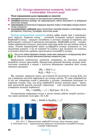 § 21. Оксиди неметалічних елементів, їхній уміст
в атмосфері. Кислотні дощі
Після опрацювання цього параграфа ви зможете:
• називати кислотні оксиди за систематичною номенклатурою;
• складати рівняння реакцій, які характеризують хімічні властивості та добування
кислотних оксидів;
• пояснювати антропогенні й природні причини появи в атмосфері оксидів немета­
лічних елементів;
• висловлювати судження щодо екологічних наслідків викидів в атмосферу окси­
дів Карбону, Нітрогену, Сульфуру; кислотних дощів.
Оксиди неметалічних елементів досить добре відомі вам з повсякден­
ного житття. Гідроген оксид - головний складник нашого організму.
Карбон(ІУ) оксид - продукт газообміну в легенях людини й сировина для
фотосинтезу глюкози й крохмалю рослинами. Карбон(ІІ) оксид - надзви­
чайно небезпечна сполука, унаслідок отруєння якою під час пожеж гинуть
люди. Різкий характерний запах сульфур(ІУ) оксиду відчували ті, хто
запалював сірника. І чи не кожний чи кожна з вас загоряли на пляжах,
устелених безліччю дрібних кристаликів силіцій(ІУ) оксиду.
Запишіть хімічні формули оксидів, назви яких наведено в попередньому абза­
ці. Зазначте ступені окиснення хімічних елементів у них.
Здебільшого неметалічні елементи утворюють по декілька оксидів
(наведіть кілька прикладів). Продуктами реакцій багатьох оксидів неме­
талічних елементів з водою є кислоти (доповніть наведені далі схеми
хімічних реакцій):
S02 + Н20 ...;
N2Og Н 20 —>....
Ви, напевно, звернули увагу, що елемент Е кислотного оксиду Е^О^ під
час утворення кислоти переходить до складу аніона. Те саме відбувається
й під час утворення солей у реакціях з лугами, основними оксидами та
деякими солями. Так, під дією карбон(ІУ) оксиду вапняна вода - прозо­
рий насичений розчин кальцій гідроксиду - стає каламутною внаслідок
утворення кальцій карбонату:
С02 + Са(ОН)2 = „ І + Н20 (рис. 21.1.1).
Сплавлянням кварцового піску з лугом можна добути натрій силікат -
так зване розчинне скло (рис. 21.1.2):
Si02 + NaOH U Na2Si03 + ...t.
Рис. 21.1. 1. Пропускання карбон(ІУ) оксиду крізь вапняну воду.
2. Розчинне скло - водний розчин продукту сплавляння силіцій(ІУ) оксиду
з натрій гідроксидом
90 Тема 4
 