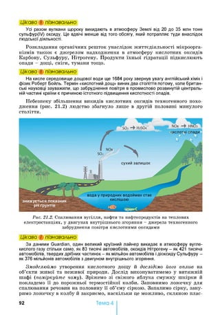 Цікаво і пізнавально
Усі разом вулкани щороку викидають в атмосферу Землі від 20 до 35 млн тонн
сульфур(ІУ) оксиду. Це вдвічі менше від того обсягу, який потрапляє туди внаслідок
людської діяльності.
Розкладання органічних решток унаслідок життєдіяльності мікроорга­
нізмів також є джерелом надходження в атмосферу кислотних оксидів
Карбону, Сульфуру, Нітрогену. Продукти їхньої гідратації підкислюють
опади - дощі, сніги, тумани тощо.
Цікаво і пізнавально
На кисле середовище дощової води ще 1684 року звернув увагу англійський хімік і
фізик Роберт Бойль. Термін «кислотний дощ» виник два століття потому, коли британ­
ські науковці зауважили, що забруднення повітря в промислово розвинутій централь­
ній частині країни є причиною істотного підвищення кислотності опадів.
Небезпеку збільшення викидів кислотних оксидів техногенного похо­
дження (рис. 21.2) людство збагнуло лише в другій половині минулого
століття.
Рис. 21.2. Спалювання вугілля, нафти та нафтопродуктів на теплових
електростанціях, у двигунах внутрішнього згоряння - джерела техногенного
забруднення повітря кислотними оксидами
Цікаво і пізнавально
За даними Guardian, один великий круїзний лайнер викидає в атмосферу вугле­
кислого газу стільки само, як 83 тисячі автомобілів, оксидів Нітрогену - як 421 тисяча
автомобілів, твердих дрібних частинок - як мільйон автомобілів і діоксиду Сульфуру -
як 376 мільйонів автомобілів з двигуном внутрішнього згоряння.
Змоделюймо утворення кислотного дощу й дослідімо його вплив на
об’єкти живої та неживої природи. Дослід виконуватимемо у витяжній
шафі (поміркуйте чому). Зріжемо зі свіжого яблука смужку шкірки й
покладемо її до порожньої термостійкої колби. Заповнимо ложечку для
спалювання речовин на половину її об’єму сіркою. Запалимо сірку, зану­
римо ложечку в колбу й закриємо, наскільки це можливо, скляною плас­
92 Тема 4
 