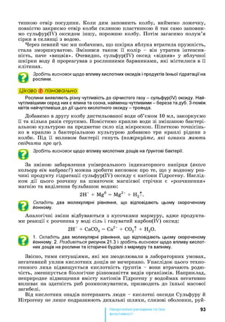 тинкою отвір посудини. Коли дим заповнить колбу, виймемо ложечку,
повністю закриємо отвір колби скляною пластинкою й так само заповни­
мо сульфур(ІУ) оксидом іншу, порожню колбу. Потім загасимо полум’я
сірки в склянці з водою.
Через певний час ми побачимо, що шкірка яблука втратила пружність,
стала зморшкуватою. Змінився також її колір - він утратив інтенсив­
ність, наче «вицвів». Очевидно, сульфур(ІУ) оксид «відняв» у яблучної
шкірки воду й прореагував з рослинними барвниками, які містилися в її
клітинах.
Зробіть висновок щодо впливу кислотних оксидів і продуктів їхньої гідратації на
рослини.
Цікаво і пізнавально*1
Рослини виявляють різну чутливість до сірчистого газу - сульфур(ІУ) оксиду. Най-
чутливішими серед них є ялина та сосна, найменш чутливими - береза та дуб. З-поміж
квітів найчутливіша до дії цього кислотного оксиду - троянда.
Добавимо в другу колбу дистильованої води об’ємом 10 мл, закоркуємо
її та кілька разів струсимо. Помістимо краплю води зі змішаною бактері­
альною культурою на предметне скло під мікроскоп. Піпеткою точнісінь­
ко в краплю з бактеріальною культурою добавимо три краплі рідини з
колби. Під її впливом бактерії гинуть (поміркуйте, які ознаки мають
свідчити про це).
Зробіть висновок щодо впливу кислотних дощів на ґрунтові бактерії.
За зміною забарвлення універсального індикаторного папірця (якого
кольору він набуває?) можна зробити висновок про те, що у водному роз­
чині продукту гідратації сульфур(ІУ) оксиду є катіони Гідрогену. Наслід­
ком дії цього розчину на шматочок магнієвої стрічки є «розчинення»
магнію та виділення бульбашок водню:
2Н+ + Mg° = Mg2+ + H2t.
Складіть два молекулярні рівняння, що відповідають цьому скороченому
йонному.
Аналогічні зміни відбуваються з кусочками мармуру, адже продукта­
ми реакції є розчинна у воді сіль і газуватий карбон(ІУ) оксид:
2Н+ + СаС03 = Са2+ + C02t + Н20.
1. Складіть два молекулярні рівняння, що відповідають цьому скороченому
йонному. 2. Роздивіться рисунок 21.3 і зробіть висновок щодо впливу кислот­
них дощів на рослини та історичні будівлі з мармуру та вапняку.
Звісно, тими ситуаціями, які ми змоделювали в лабораторних умовах,
негативний уплив кислотних дощів не вичерпано. Унаслідок цього техно­
генного лиха підвищується кислотність ґрунтів - вони втрачають родю­
чість, зменшується біологічне різноманіття видів організмів. Наприклад,
неприродне підвищення вмісту катіонів Гідрогену у водоймах негативно
впливає на здатність риб розмножуватися, призводить до їхньої масової
загибелі.
Від кислотних опадів потерпають люди - кислотні оксиди Сульфуру й
Нітрогену не лише подразнюють дихальні шляхи, слизові оболонки, руй-
93
властивості
 