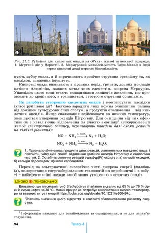 Рис. 21.3. Руйнівна дія кислотних опадів на об’єкти живої та неживої природи.
1. Мертвий ліс у Норвегії. 2. Мармуровий мавзолей-мечеть Тадж-Махал в Індії
через кислотні дощі втрачає білосніжність
нують зубну емаль, а й спричиняють хронічне отруєння організму та, як
наслідок, зниження імунітету.
Кислотні опади вимивають з гірських порід, ґрунтів, донних покладів
катіони Алюмінію, важких металічних елементів, зокрема Меркурію.
Унаслідок цього вони стають складниками ланцюгів живлення, що при­
зводить до хронічного, а трапляється, і гострого отруєння організмів.
Як запобігти утворенню кислотних опадів і компенсувати наслідки
їхньої руйнівної дії? Частково зарадити лиху можна очищенням палива
від домішок сульфуровмісних сполук, а продуктів спалювання - від кис­
лотних оксидів. Якщо спалювання здійснювати за нижчих температур,
зменшується утворення оксидів Нітрогену. Для очищення від них ефек­
тивним є каталітичне відновлення за участю амоніаку1 (використавши
метод електронного балансу, перетворіть наведені далі схеми реакцій
на хімічні рівняння):
NO + NH3 N2 + Н20;
N02 + NH3 N2 + Н20.
©
1. Проаналізуйте склад продуктів двох реакцій, рівняння яких наведено вище, і
поясніть, чому цей спосіб видалення домішок оксидів Нітрогену є екологічно
чистим. 2. Складіть рівняння реакцій сульфур(ІУ) оксиду з: а) кальцій оксидом;
б) кальцій гідроксидом; в) калій карбонатом.
Перехід на альтернативні екологічно чисті джерела енергії (назвіть
їх), використання енергозберігальних технологій на виробництві і в побу­
ті - найефективніші заходи запобігання утворенню кислотних опадів.
Цікаво і пізнавально
Виявлено, що пліснявий гриб Stachybotrys chartarum видаляє від 65 % до 76 % сір­
ки із сирої нафти за ЗО °С. Новий процес не потребує використання високої температу­
ри та великих витрат енергії https://pubs.acs.org/doi/abs/10.1021/ie800494p.
Поясніть значення цього відкриття в контексті збалансованого розвитку люд­
ства.1
1Інформацію наведено для ознайомлення та опрацювання, а не для запам’я­
товування.
94 Тема 4
 