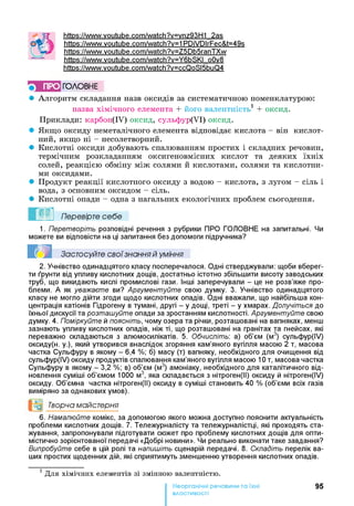 httPs://www.voutube.com/watch?v=vnz93H1 2as
httPs://www.voutube.com/watch?v=1 PDiVDIrFec&t=49s
https://www.voutube.com/watch?v=Z5Db5ranTXw
httPs://www.voutube.com/watch?v=Y6bSKI o0v8
httPs://www.voutube.com/watch?v=ccQoSI5buQ4
^ ПРО ГОЛОВНЕ
• Алгоритм складання назв оксидів за систематичною номенклатурою:
назва хімічного елемента + його валентність1*+ оксид.
Приклади: карбон(ІУ) оксид, сульфур(УІ) оксид.
• Якщо оксиду неметалічного елемента відповідає кислота - він кислот­
ний, якщо ні - несолетворний.
• Кислотні оксиди добувають спалюванням простих і складних речовин,
термічним розкладанням оксигеновмісних кислот та деяких їхніх
солей, реакцією обміну між солями й кислотами, солями та кислотни­
ми оксидами.
• Продукт реакції кислотного оксиду з водою - кислота, з лугом - сіль і
вода, з основним оксидом - сіль.
• Кислотні опади - одна з нагальних екологічних проблем сьогодення.
Перевірте себе
1. Перетворіть розповідні речення з рубрики ПРО ГОЛОВНЕ на запитальні. Чи
можете ви відповісти на ці запитання без допомоги підручника?
Застосуйте свої знання й уміння
2. Учнівство одинадцятого класу посперечалося. Одні стверджували: щоби вберег­
ти ґрунти від упливу кислотних дощів, достатньо істотно збільшити висоту заводських
труб, що викидають кислі промислові гази. Інші заперечували - це не розв’яже про­
блеми. А як уважаєте ви? Аргументуйте свою думку. 3. Учнівство одинадцятого
класу не могло дійти згоди щодо кислотних опадів. Одні вважали, що найбільша кон­
центрація катіонів Гідрогену в тумані, другі - у дощі, треті - у хмарах. Долучіться до
їхньої дискусії та розташуйте опади за зростанням кислотності. Аргументуйте свою
думку. 4. Поміркуйте й поясніть, чому озера та річки, розташовані на вапняках, менш
зазнають упливу кислотних опадів, ніж ті, що розташовані на гранітах та гнейсах, які
переважно складаються з алюмосилікатів. 5. Обчисліть: а) об’єм (м3) сульфур(ІУ)
оксиду(н. у.), який утворився внаслідок згоряння кам’яного вугілля масою 2 т, масова
частка Сульфуру в якому - 6,4 %; б) масу (т) вапняку, необхідного для очищення від
сульфур(ІУ) оксиду продуктів спалювання кам’яного вугілля масою 10 т, масова частка
Сульфуру в якому - 3,2 %; в) об’єм (м3) амоніаку, необхідного для каталітичного від­
новлення суміші об’ємом 1000 м3, яка складається з нітроген(ІІ) оксиду й нітроген(ІУ)
оксиду. Об’ємна частка нітроген(ІІ) оксиду в суміші становить 40 % (об’єми всіх газів
виміряно за однакових умов).
°о Творча майстерня
6. Намалюйте комікс, за допомогою якого можна доступно пояснити актуальність
проблеми кислотних дощів. 7. Тележурналісту та тележурналістці, які проходять ста­
жування, запропонували підготувати сюжет про проблему кислотних дощів для опти­
містично зорієнтованої передачі «Добрі новини». Чи реально виконати таке завдання?
Випробуйте себе в цій ролі та напишіть сценарій передачі. 8. Складіть перелік ва­
ших простих щоденних дій, які сприятимуть зменшенню утворення кислотних опадів.
1 Для хімічних елементів зі змінною валентністю.
Неорганічні речовини та їхні
властивості
95
 