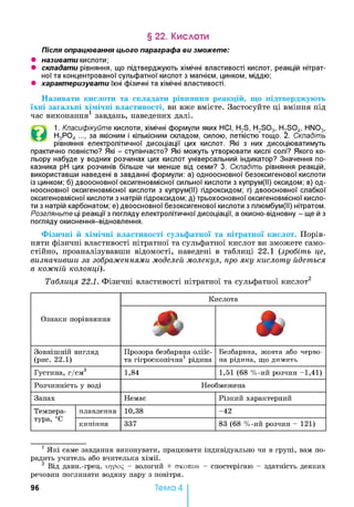 § 22. Кислоти
Після опрацювання цього параграфа ви зможете:
• називати кислоти;
• складати рівняння, що підтверджують хімічні властивості кислот, реакцій нітрат­
ної та концентрованої сульфатної кислот з магнієм, цинком, міддю;
• характеризувати їхні фізичні та хімічні властивості.
Називати кислоти та складати рівняння реакцій, що підтверджують
їхні загальні хімічні властивості, ви вже вмієте. Застосуйте ці вміння під
час виконання1 завдань, наведених далі.
©
1. Класифікуйте кислоти, хімічні формули яких НСІ, H2S, H2S03, H2S04, . т и 3,
Н3Р04 ..., за якісним і кількісним складом, силою, леткістю тощо. 2. Складіть
рівняння електролітичної дисоціації цих кислот. Які з них дисоціюватимуть
практично повністю? Які - ступінчасто? Які можуть утворювати кислі солі? Якого ко­
льору набуде у водних розчинах цих кислот універсальний індикатор? Значення по­
казника pH цих розчинів більше чи менше від семи? 3. Складіть рівняння реакцій,
використавши наведені в завданні формули: а) одноосновної безоксигенової кислоти
із цинком; б) двоосновної оксигеновмісної сильної кислоти з купрум(ІІ) оксидом; в) од­
ноосновної оксигеновмісної кислоти з купрум(ІІ) гідроксидом; г) двоосновної слабкої
оксигеновмісної кислоти з натрій гідроксидом; д) трьохосновної оксигеновмісної кисло­
ти з натрій карбонатом; е) двоосновної безоксигенової кислоти з плюмбум(ІІ) нітратом.
Розгляньте ці реакції з погляду електролітичної дисоціації, а окисно-відновну - ще й з
погляду окиснення-відновлення.
HNO,
Фізичні й хімічні властивості сульфатної та нітратної кислот. Порів­
няти фізичні властивості нітратної та сульфатної кислот ви зможете само­
стійно, проаналізувавши відомості, наведені в таблиці 22.1 (зробіть це,
визначивши за зображеннями моделей молекул, про яку кислоту йдеться
в кожній колонці).
Таблиця 22.1. Фізичні властивості нітратної та сульфатної кислот2
Ознаки порівняння
Кислота
% *Зовнішній вигляд
(рис. 22.1)
Прозора безбарвна оліїс­
та гігроскопічна1 рідина
Безбарвна, жовта або черво­
на рідина, що димить
Густина, г/см 3 1,84 1,51 (68 %-ий розчин -1 ,4 1 )
Розчинність у воді Необмежена
Запах Немає Різкий характерний
Темпера-
тура, °С
плавлення 10,38 -4 2
кипіння 337 83 (68 %-ий розчин - 121)
1 Які саме завдання виконувати, працювати індивідуально чи в групі, вам по­
радить учитель або вчителька хімії.
2 Від давн.-грец. оурор - вологий + стколєсо - спостерігаю - здатність деяких
речовин поглинати водяну пару з повітря.
96 Тема 4
 
