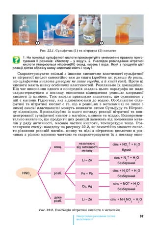 Рис. 22.1. Сульфатна (1) та нітратна (2) кислоти
©
1. На прикладі сульфатної кислоти прокоментуйте мнемонічне правило приго­
тування її розчинів: «Кислоту - у воду!». 2. Унаслідок розкладання нітратної
кислоти утворюються нітроген(ІУ) оксид, кисень і вода. Який з продуктів цієї
реакції дістав образну назву «лисячий хвіст» і чому?
Схарактеризувати спільні з іншими кислотами властивості сульфатної
та нітратної кислот самостійно вам до снаги (зробіть це, узявши до уваги,
що сульфатна кислота утворює не лише середні, а й кислі солі). Проте ці
кислоти мають низку особливих властивостей. Розгляньмо їх докладніше.
Під час виконання одного з попередніх завдань цього параграфа ви мали
схарактеризувати з погляду окиснення-відновлення реакцію хлоридної
кислоти із цинком. Тож змогли правильно визначити, що окисником у
ній є катіони Гідрогену, які відновлюються до водню. Особливістю суль­
фатної та нітратної кислот є те, що в реакціях з металами (і не лише з
ними) окисні властивості можуть виявляти атоми Сульфуру та Нітроге­
ну відповідно. Проаналізуймо із цього погляду реакції нітратної та кон­
центрованої сульфатної кислот з магнієм, цинком та міддю. Експеримен­
тально виявлено, що продукти цих реакцій залежать від положення мета­
лів у ряду активності, масової частки кислоти, температури тощо. Роз­
глянувши схему, наведену на рисунку 2 2 .2 , ви самостійно зможете склас­
ти рівняння реакцій магнію, цинку та міді з нітратною кислотою в роз­
чинах з різною масовою часткою та схарактеризувати їх з погляду окис-
Рис. 22.2. Узаємодія нітратної кислоти з металами
97
властивості
 