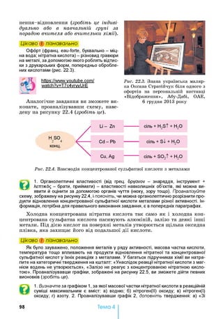 нення-відновлення (зробіть це індиві­
дуально або в навчальній групі за
порадою вчителя або вчительки хімії).
Цікаво і пізнавально
Офорт (франц. eau-forte, буквально - міц­
на вода; нітратна кислота) - різновид гравюри
на металі, за допомогою якого роблять відтис­
ки з друкарських форм, попередньо обробле­
них кислотами (рис. 22.3).
https://www.voutube.com/ Рис. 22.3. Знана українська маляр-
watch?v=T7c4vrwUrE ка Оксана Стратійчук біля одного з
офортів на персональній виставці
«Відображення», Абу-Дабі, ОАЕ,
Аналогічне завдання ви зможете ви- 6 грудня 2013 року
конати, проаналізувавши схему, наве­
дену на рисунку 22.4 (зробіть це).
Н SO
2 4
конц.
Рис. 22.4. Взаємодія концентрованої сульфатної кислоти з металами
©
1. Органолептичні властивості (від грец. opyavov - знаряддя, інструмент +
Лштіко^ - брати, приймати) - властивості навколишніх об’єктів, які можна ви­
явити й оцінити за допомогою органів чуття (нюху, зору тощо). Проаналізуйте
схему, зображену на рисунку 22.4, і поясніть, чи можна органолептично розрізнити про­
дукти відновлення концентрованої сульфатної кислоти металами різної активності. Ін­
формація, потрібна для правильного виконання завдання, є в попередніх параграфах.
Холодна концентрована нітратна кислота так само як і холодна кон­
центрована сульфатна кислота пасивують алюміній, залізо та деякі інші
метали. Під дією кислот на поверхні металів утворюється щільна оксидна
плівка, яка захищає його від подальшої дії кислоти.
Цікаво і пізнавально
Як було зауважено, положення металів у ряду активності, масова частка кислоти,
температура тощо впливають на продукти відновлення нітратної та концентрованої
сульфатної кислот у їхніх реакціях з металами. У багатьох підручниках хімії ви натра­
пите на категоричні твердження на кшталт: «Унаслідок реакції нітратної кислоти з маг­
нієм водень не утворюється», «Залізо не реагує з концентрованою нітратною кисло­
тою». Проаналізувавши графіки, зображені на рисунку 22.5, ви зможете дійти певних
висновків (зробіть це).
1. Визначте за графіком 1, за якої масової частки нітратної кислоти в реакційній
суміші максимальним є вміст: а) водню; б) нітроген(ІІ) оксиду; в) нітроген(І)
оксиду; г) азоту. 2. Проаналізувавши графік 2, доповніть твердження: а) «Зі
98 Тема 4
 
