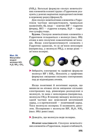 Мал. 39.
Масштабні
моделі
молекул НСІ,
H2S, NH3і СН4
(NH3). Загальні формули сполук неметаліч-
них елементів кожної групи з Гідрогеном ука­
зують у деяких варіантах періодичної системи
в окремому рядку (форзац І).
Для сполук неметалічних елементів з Гідро­
геном частіше використовують тривіальні
назви (табл. 6), іноді — хімічні: HF — гідроген
фторид, НСІ — гідроген хлорид, H2S — гідро­
ген сульфід тощо.
Будова. Сполуки неметалічних елементів з
Гідрогеном складаються з молекул (мал. 39);
атоми в них сполучені ковалентними зв’язка­
ми. Якщо електронегативності елемента і
Гідрогену однакові, то ці зв’язки неполярні
(наприклад, у молекулі РН 3), а якщо різні —
зв’язки полярні.
►Зобразіть електронні та графічні формули
молекул HF і SiH4. Покажіть у графічних
формулах зміщення спільних електронних
пар до відповідних атомів.
Якщо позитивні й негативні заряди, що
виникли на атомах після зміщення спільних
електронних пар, рівномірно розподілені в
молекулі, то вона є неполярною (наприклад,
молекула СН4). В іншому випадку молекула в
одній частині має невеликий негативний
заряд, а в протилежній — позитивний заряд.
Така молекула полярна; її називають дипо­
лем. Полярними є молекули HF, Н20 , NH3
(мал. 39) і деякі інші.
►Доведіть, що молекула води полярна.
Ф ізичні властивості. Сполуки неметаліч­
них елементів з Гідрогеном, подані в таблиці 6,
101
 