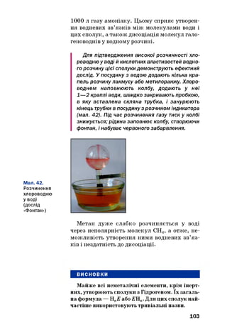 1000 л газу амоніаку. Цьому сприяє утворен­
ня водневих зв’язків між молекулами води і
цих сполук, а також дисоціація молекул гало-
геноводнів у водному розчині.
Для підтвердження високої розчинності хло­
роводню у воді й кислотних властивостей водно­
го розчину цієї сполуки демонструють ефектний
дослід. У посудину з водою додають кілька кра­
пель розчину лакмусу або метилоранжу. Хлоро­
воднем наповнюють колбу, додають у неї
1— 2 краплі води, швидко закривають пробкою,
в яку вставлена скляна трубка, і занурюють
кінець трубки в посудину з розчином індикатора
(мал. 42). Під час розчинення газу тиск у колбі
знижується; рідина заповнює колбу, створюючи
фонтан, і набуває червоного забарвлення.
Мал. 42.
Розчинення
хлороводню
уводі
(ДОСЛІД
«Фонтан»)
Метан дуже слабко розчиняється у воді
через неполярність молекул СН4, а отже, не­
можливість утворення ними водневих зв’я з­
ків і нездатність до дисоціації.
ВИСНОВКИ
Майже всі неметалічні елементи, крім інерт­
них, утворюють сполуки з Гідрогеном. їх загаль­
на формула — НПЕ або £Н„. Для цих сполук най­
частіше використовують тривіальні назви.
103
 