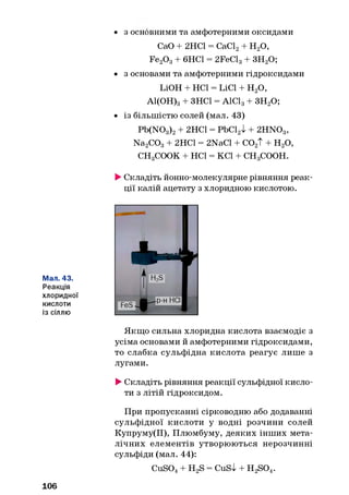 • з основними та амфотерними оксидами
СаО + 2НС1 = СаС12+ Н20,
Fe20 3+ 6НС1 = 2FeCl3+ 3H20;
• з основами та амфотерними гідроксидами
LiOH + НС1 = LiCl + Н20,
А1(ОН)3+ ЗНС1 = AlClg + ЗН20;
• із більшістю солей (мал. 43)
Pb(N03)2+ 2НС1 = РЬС12І + 2HN03,
Na2C03+ 2НС1 = 2NaCl + С02Т + Н20,
CHgCOOK + НС1 = КС1 + CHgCOOH.
►Складіть йонно-молекулярне рівняння реак­
ції калій ацетату з хлоридною кислотою.
Мал. 43.
Реакція
хлоридної
кислоти
із сіллю
Якщо сильна хлоридна кислота взаємодіє з
усіма основами й амфотерними гідроксидами,
то слабка сульфідна кислота реагує лише з
лугами.
►Складіть рівняння реакції сульфідної кисло­
ти з літій гідроксидом.
При пропусканні сірководню або додаванні
сульфідної кислоти у водні розчини солей
Купруму(ІІ), Плюмбуму, деяких інших мета­
лічних елементів утворюються нерозчинні
сульфіди (мал. 44):
CuS04+ H2S = CuSl + H 2S04.
106
 