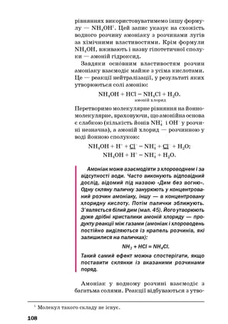 рівняннях використовуватимемо іншу форму­
лу — NH^OH1. Цей запис указує на схожість
водного розчину амоніаку з розчинами лугів
за хімічними властивостями. Крім формули
NH4OH, вживають і назву гіпотетичної сполу­
ки — амоній гідроксид.
Завдяки основним властивостям розчин
амоніаку взаємодіє майже з усіма кислотами.
Це — реакції нейтралізації, у результаті яких
утворюються солі амонію:
n h 4o h + неї = n h 4c i + н 2о.
амоній хлорид
Перетворимо молекулярне рівняння на йонно-
молекулярне, враховуючи, що амонійна основа
є слабкою (кількість йонів NHj і ОН у розчи­
ні незначна), а амоній хлорид — розчинною у
воді йонною сполукою:
NH4OH + Н++ Сі = NHj + Сі + Н20;
NH4OH + Н+= NHj + Н20.
Амоніак може взаємодіяти з хлороводнем і за
відсутності води. Часто виконують відповідний
дослід, відомий під назвою «Дим без вогню».
Одну скляну паличку занурюють у концентрова­
ний розчин амоніаку, іншу — в концентровану
хлоридну кислоту. Потім палички зближують.
З’являється білийдим (мал. 45). Йогоутворюють
дуже дрібні кристалики амоній хлориду — про­
дукту реакції між газами (амоніак і хлороводень
постійно виділяються із крапель розчинів, які
залишилися на паличках):
NH3+ НСІ = NH4CI.
Такий самий ефект можна спостерігати, якщо
поставити склянки із вказаними розчинами
поряд.
Амоніак у водному розчині взаємодіє з
багатьма солями. Реакції відбуваються з утво-
1Молекул такого складу не існує.
108
 