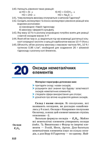 140. Напишіть рівняння таких реакцій:
а) НСІ + АІ ^ б) НСІ + Сг(0Н)3^
НСІ + ZnO -> НСІ + Na2S ->
141. Чому молекула амоніаку сполучається з катіоном Гідрогену?
142. Складіть молекулярні та йонно-молекулярні рівняння реакцій між
водними розчинами:
а) сірководню і барій гідроксиду;
б) амоніаку і ферум(ІІІ) сульфату.
143. Яку масу 10 %-го розчину хлороводню потрібно взяти для реакції
з магній оксидом масою 4 г?
144. Який об’єм газу (н. у.) виділиться під час взаємодії достатньої кіль­
кості хлоридної кислоти з кальцій карбонатом масою 10 г? (Усно.)
145. Обчисліть об’єм розчину амоніаку з масовою часткою NH3 10 % і
густиною 0,96 г/см3, необхідний для осадження 26 г алюміній
гідроксиду з розчину солі Алюмінію.
Оксиди неметалічних
елементів
Матеріал параграфа допоможе вам:
> пригадати склад і назви оксидів;
> розширити свої знання про будову і властивості
оксидів неметалічних елементів;
> з’ясувати сфери використання цих сполук;
> дізнатися про вплив на довкілля деяких оксидів.
Склад і назви сполук. Зі сполуками, які
називають оксидами, ви докладно ознайоми­
лись у 8класі. Оксиди є бінарними сполуками
Оксигену, в яких цей елемент виявляє ступінь
окиснення - 2.
Загальна формула оксидів — ЕпОт. Майже
всі неметалічні елементи утворюють оксиди
Оксиди (табл. 7). Винятками є Флуор та інертні еле-
£ О менти — Гелій, Неон, Аргон. Для багатьох
неметалічних елементів існує по кілька окси­
дів, а для Бору й Гідрогену — по одному. Най-
112
 