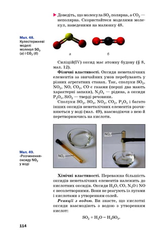 Мал. 48.
Кулестержневі
моделі
молекул S02
(а) і С02(б)
Мал. 49.
«Розчинення»
оксиду N02
уводі
►Доведіть, що молекула S02полярна, а С02—
неполярна. Скористайтеся моделями моле­
кул, наведеними на малюнку 48.
а б
Силіцій(ІУ) оксид має атомну будову (§ 8,
мал. 12).
Фізичні властивості. Оксиди неметалічних
елементів за звичайних умов перебувають у
різних агрегатних станах. Так, сполуки S02,
N 02, NO, С02, CO є газами (перші два мають
характерні запахи), N20 4— рідина, а оксиди
Р 20 5, Si02— тверді речовини.
Сполуки S 02, S 03, N 02, С02, Р 20 5і багато
інших оксидів неметалічних елементів розчи­
няються у воді (мал. 49), взаємодіючи з нею й
перетворюючись на кислоти.
Хімічні властивості. Переважна більшість
оксидів неметалічних елементів належить до
кислотних оксидів. Оксиди Н20, CO, N20 і NO
є несолетворними. Вони не реагують із лугами
і кислотами з утворенням солей.
Р еакції з водою. Ви знаєте, що кислотні
оксиди взаємодіють з водою з утворенням
кислот:
so2+ н 2о = H2SOg.
114
 