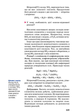 Нітроген(ІУ) оксид N 02 вирізняється тим,
що не має «власної» кислоти. Продуктами
його реакції з водою є дві кислоти — нітратна
і нітритна:
2N02+ Н20 = H N03+ H N 02.
►У чому особливість цієї окисно-відновної
реакції?
Цікаво знати
Оксид N20 4
утворюється
з оксиду N02
при охоло­
дженні й так
само реагує
з водою і
лугами.
Кислотні властивості вищих оксидів неме-
талічних елементів у кожному періоді поси­
люються зліва направо. Наприклад, оксид
Si02не взаємодіє з водою, а Р 20 5активно всту­
пає в аналогічну реакцію.
Існує ще одна закономірність: чим вище зна­
чення валентності неметалічного елемента в
оксиді, тим більшою мірою виражені кислотні
властивості цієї сполуки. Так, за звичайних
умов реакція оксиду S02з водою є оборотною, а
оксид S03взаємодіє з нею повністю.
Реакції з основними й ам фотерним и окси­
дами, основами, ам ф отерни м и гідроксида­
ми. Вам відомо, що при взаємодії кислотних
оксидів зі сполуками основної або амфотерної
природи утворюються солі. Приклади таких
реакцій:
MgO + Si02= MgSi03;
А120 3+ Р 20 5= 2А1Р04;
Ва(ОН)2+ S02= BaS03+ Н20.
Нітроген(ІУ) оксид, реагуючи з лугом, утво­
рює солі нітратної та нітритної кислот:
2N02+ 2NaOH = NaN03+ NaN02+ H20.
Добування. Багато оксидів неметалічних
елементів можна добути, здійснивши реак­
цію між неметалом і киснем. Ці перетворення,
як правило, супроводжуються виділенням
теплоти, а нерідко й горінням. Не взаємо­
діють із киснем галогени та інертні гази.
Відповідні оксиди добувають за допомогою
інших реакцій.
115
 