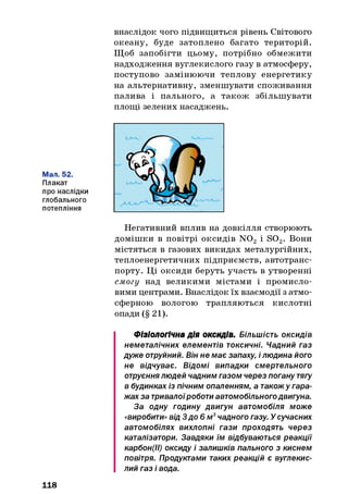 внаслідок чого підвищиться рівень Світового
океану, буде затоплено багато територій.
Щоб запобігти цьому, потрібно обмежити
надходження вуглекислого газу в атмосферу,
поступово замінюючи теплову енергетику
на альтернативну, зменшувати споживання
палива і пального, а також збільшувати
площі зелених насаджень.
Мал. 52.
Плакат
про наслідки
глобального
потепління
Негативний вплив на довкілля створюють
домішки в повітрі оксидів N 02 і S 02. В о н и
містяться в газових викидах металургійних,
теплоенергетичних підприємств, автотранс­
порту. Ці оксиди беруть участь в утворенні
смогу над великими містами і промисло­
вими центрами. Внаслідок їх взаємодії з атмо­
сферною вологою трапляються кислотні
опади (§ 21).
Фізіологічна дія оксидів. Більшість оксидів
неметалічних елементів токсичні. Чадний газ
дуже отруйний. Він не має запаху, і людина його
не відчуває. Відомі випадки смертельного
отруєннялюдей чадним газом через погану тягу
в будинках із пічним опаленням, а також у гара­
жах за тривалоїроботи автомобільногодвигуна.
За одну годину двигун автомобіля може
«виробити» від 3до 6м3чадного газу. У сучасних
автомобілях вихлопні гази проходять через
каталізатори. Завдяки їм відбуваються реакції
карбон(ІІ) оксиду і залишків пального з киснем
повітря. Продуктами таких реакцій є вуглекис­
лий газ і вода.
118
 