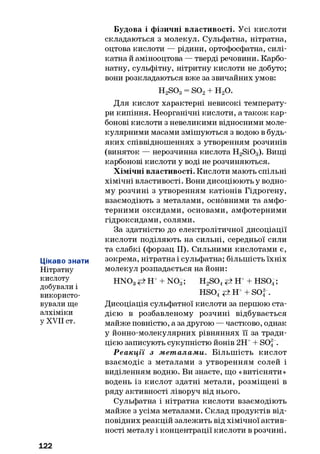 Цікаво знати
Нітратну
кислоту
добували і
використо­
вували ще
алхіміки
у XVII ст.
Будова і фізичні властивості. Усі кислоти
складаються з молекул. Сульфатна, нітратна,
оцтова кислоти — рідини, ортофосфатна, силі­
катна й амінооцтова — тверді речовини. Карбо­
натну, сульфітну, нітритну кислоти не добуто;
вони розкладаються вже за звичайних умов:
H2S03= so2+ н 2о.
Для кислот характерні невисокі температу­
ри кипіння. Неорганічні кислоти, а також кар­
бонові кислоти з невеликими відносними моле­
кулярними масами змішуються з водою в будь-
яких співвідношеннях з утворенням розчинів
(виняток — нерозчинна кислота H2Si03). Вищі
карбонові кислоти у воді не розчиняються.
Хімічні властивості. Кислоти мають спільні
хімічні властивості. Вони дисоціюють у водно­
му розчині з утворенням катіонів Гідрогену,
взаємодіють з металами, основними та амфо­
терними оксидами, основами, амфотерними
гідроксидами, солями.
За здатністю до електролітичної дисоціації
кислоти поділяють на сильні, середньої сили
та слабкі (форзац II). Сильними кислотами є,
зокрема, нітратна і сульфатна; більшість їхніх
молекул розпадається на йони:
H N 03 Н++ N 03■; H2S04# Н + HS04;
HS04<=>Н + SO| .
Дисоціація сульфатної кислоти за першою ста­
дією в розбавленому розчині відбувається
майже повністю, а за другою — частково, однак
у йонно-молекулярних рівняннях її за тради­
цією записують сукупністю йонів 2Н++ S04.
Р еакції з м ет алам и. Більш ість кислот
взаємодіє з металами з утворенням солей і
виділенням водню. Ви знаєте, що «витісняти»
водень із кислот здатні метали, розміщені в
ряду активності ліворуч від нього.
Сульфатна і нітратна кислоти взаємодіють
майже з усіма металами. Склад продуктів від­
повідних реакцій залежить від хімічної актив­
ності металу і концентрації кислоти в розчині.
122
 
