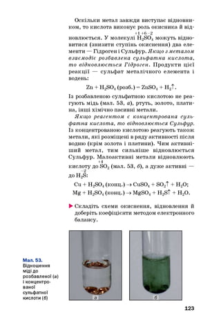 Оскільки метал завжди виступає відновни­
ком, то кислота виконує роль окисника й від-
+1 +6 -2
новлюється. У молекулі H2S04можуть відно­
витися (знизити ступінь окиснення) два еле­
менти — Гідроген і Сульфур. Якщо з металом
взаємодіє розбавлена сульфатна кислота,
то відновлюється Гідроген. Продукти цієї
реакції — сульфат металічного елемента і
водень:
Zn + H2S04(розб.) = ZnS04+ Н2Т.
Із розбавленою сульфатною кислотою не реа­
гують мідь (мал. 53, а), ртуть, золото, плати­
на, інші хімічно пасивні метали.
Якщ о реагентом є концентрована суль­
фатна кислота, то відновлюється Сульфур.
Із концентрованою кислотою реагують також
метали, які розміщені в ряду активності після
водню (крім золота і платини). Чим активні­
ший метал, тим сильніше відновлюється
Сульфур. М алоактивні метали відновлюють
+4
кислоту до S02(мал. 53, б), а дуже активні —
до H2S:
Cu + H2S04(конц.) -+►CuS04+ S02T + Н20;
Mg + H2S04(конц.) -+►MgS04+ H2S t + H20.
►Складіть схеми окиснення, відновлення й
доберіть коефіцієнти методом електронного
балансу.
Мал. 53.
Відношення
М іді до
розбавленої (а)
і концентро­
ваної
сульфатної
кислоти (б)
123
 