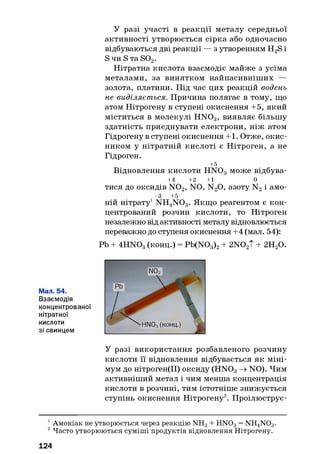 У разі участі в реакції металу середньої
активності утворюється сірка або одночасно
відбуваються дві реакції — з утворенням H2S і
S чи S та S02.
Нітратна кислота взаємодіє майже з усіма
металами, за винятком найпасивніших —
золота, платини. Під час цих реакцій водень
не виділяється. Причина полягає в тому, що
атом Нітрогену в ступені окиснення +5, який
міститься в молекулі H N 03, виявляє більшу
здатність приєднувати електрони, ніж атом
Гідрогену в ступені окиснення +1. Отже, окис­
ником у нітратній кислоті є Нітроген, а не
Гідроген.
+5
Відновлення кислоти HNOg може відбува-
+4 +2 +1 0
тися до оксидів N 02, NO, N20, азоту N2і амо-
-3 +5
ній нітрату1 NH4N 03. Якщо реагентом є кон­
центрований розчин кислоти, то Нітроген
незалежно від активності металу відновлюється
переважно до ступеня окиснення +4 (мал. 54):
Pb + 4HN03(конц.) = Pb(N03)2+ 2N02T + 2НгО.У
У разі використання розбавленого розчину
кислоти її відновлення відбувається як міні­
мум до нітроген(ІІ) оксиду (HN03-» NO). Чим
активніший метал і чим менша концентрація
кислоти в розчині, тим істотніше знижується
ступінь окиснення Нітрогену2. Проілюструє-
1Амоніак не утворюється через реакцію NH3+ HN03= NH4N03.
2Часто утворюються суміші продуктів відновлення Нітрогену.
124
 
