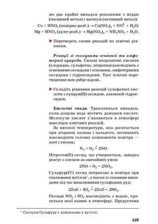 мо два крайні випадки реакціями з міддю
(пасивний метал) і магнієм (активний метал):
Cu + H N 03(помірно розб.) -» Cu(N03)2+ NOT + Н20;
Mg + H N 03(дуже розб.) -> Mg(N03)2+ NH4N 03+ Н20.
►Перетворіть схеми реакцій на хімічні рів­
няння.
Р еакції зі сполукам и основної та амфо­
терної природи. Сильні неорганічні кислоти
(хлоридна, сульфатна, нітратна) взаємодіють з
основними оксидами і основами, амфотерними
оксидами і гідроксидами. Такі хімічні пере­
творення вам добре відомі.
►Складіть рівняння реакцій сульфатної кис­
лоти з купрум(ІІ) оксидом, алюміній гідрок­
сидом.
Кислотні опади. Трапляються випадки,
коли дощова вода містить домішки кислот.
Молекули кислот з’являються в атмосфері
внаслідок хімічних реакцій.
За високої температури, яка досягається
при згорянні палива і пального, починають
взаємодіяти головні компоненти повітря —
азот і кисень:
N2+ 0 2= 2NO.
Нітроген(ІІ) оксид, що утворюється, швидко
реагує з киснем за звичайних умов:
2NO + О2= 2N02.
Сульфур(ІУ) оксид потрапляє в повітря при
спалюванні вугілля1, а також із газовими вики­
дами під час випалювання сульфідних руд:
2ZnS + 302= 2ZnO + 2S02.
Оксиди N 02 і S 02 взаємодіють з водою, кра­
пельки якої наявні в атмосфері. Продуктами
1 Сполуки Сульфуру є домішками у вугіллі.
125
 