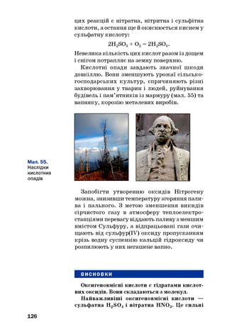 цих реакцій є нітратна, нітритна і сульфітна
кислоти, а остання ще й окиснюється киснем у
сульфатну кислоту:
2H2S03+ О2= 2H2S04.
Невелика кількість цих кислот разом із дощем
і снігом потрапляє на земну поверхню.
Кислотні опади завдають значної шкоди
довкіллю. Вони зменшують урожаї сільсько­
господарських культур, спричиняють різні
захворювання у тварин і людей, руйнування
будівель і пам’ятників із мармуру (мал. 55) та
вапняку, корозію металевих виробів.
Мал. 55.
Наслідки
кислотних
опадів
Запобігти утворенню оксидів Нітрогену
можна, знизивши температуру згоряння пали­
ва і пального. З метою зменшення викидів
сірчистого газу в атмосферу теплоелектро­
станціями перевагу віддають паливу з меншим
вмістом Сульфуру, а відпрацьовані гази очи­
щають від сульфур(ІУ) оксиду пропусканням
крізь водну суспензію кальцій гідроксиду чи
розпилюють у них негашене вапно.
ВИСНОВКИ
Оксигеновмісні кислоти є гідратами кислот­
них оксидів. Вони складаються з молекул.
Найважливіші оксигеновмісні кислоти —
сульфатна H2S 04 і нітратна HN03. Це сильні
126
 