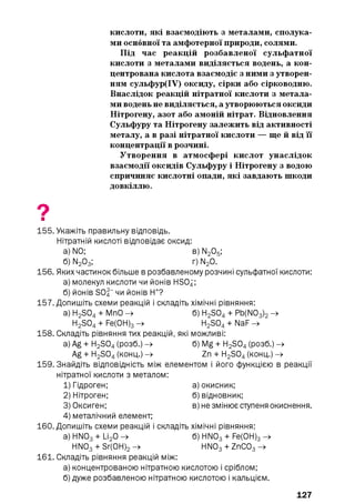 кислоти, які взаємодіють з металами, сполука­
ми основної та амфотерної природи, солями.
Під час реакцій розбавленої сульфатної
кислоти з металами виділяється водень, а кон­
центрована кислота взаємодіє з ними з утворен­
ням сульфур(ІУ) оксиду, сірки або сірководню.
Внаслідок реакцій нітратної кислоти з метала­
ми водень не виділяється, а утворюються оксиди
Нітрогену, азот або амоній нітрат. Відновлення
Сульфуру та Нітрогену залежить від активності
металу, а в разі нітратної кислоти — ще й від її
концентрації в розчині.
Утворення в атмосфері кислот унаслідок
взаємодії оксидів Сульфуру і Нітрогену з водою
спричиняє кислотні опади, які завдають шкоди
довкіллю.
9■
155. Укажіть правильну відповідь.
Нітратній кислоті відповідає оксид:
а) N0; в) N205;
б) N203; г) N20.
156. Яких частинок більше в розбавленому розчині сульфатної кислоти:
а) молекул кислоти чи йонів HSOz;
б) йонів S0|- чи йонів Н+?
157. Допишіть схеми реакцій і складіть хімічні рівняння:
a) H2S04+ МпО -» б) H2S04+ Pb(N03)2—»
H2S04+ Fe(0H)3-> H2S04+ NaF -»
158. Складіть рівняння тих реакцій, які можливі:
a) Ag + H2S04(розб.) -» б) Mg + H2S04(розб.) -»
Ag + H2S04(конц.) -» Zn + H2S04(конц.) -»
159. Знайдіть відповідність між елементом і його функцією в реакції
нітратної кислоти з металом:
1) Гідроген; а) окисник;
2) Нітроген; б) відновник;
3) Оксиген; в) не змінює ступеня окиснення.
4) металічний елемент;
160. Допишіть схеми реакцій і складіть хімічні рівняння:
a) HN03+ Li20 -» б) HN03+ Fe(0H)3—»
HN03+ Sr(0H)2—» HN03+ ZnC03—»
161. Складіть рівняння реакцій між:
а) концентрованою нітратною кислотою і сріблом;
б) дуже розбавленою нітратною кислотою і кальцієм.
127
 