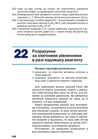 162. Чому, на ваш погляд, до сполук, які спричиняють утворення
кислотних опадів, не зараховують кислотний оксид С02?
163. Співвідношення мас сульфатної кислоти і води в деякому розчині
становить 1: 7. Обчисліть масову частку кислоти в розчині. (Усно.)
164. У яку масу води потрібно додати 60 г концентрованої сульфатної
кислоти з масовою часткою H2S0498 %, щоб утворився розчин із
масовою часткою H2S0420 %?
165. У результаті взаємодії 5,3 г натрій карбонату з достатньою кіль­
кістю нітратної кислоти добуто 8,1 г натрій нітрату. Визначте від­
носний вихід цього продукту реакції.
Розрахунки
за хімічними рівняннями
в разі надлишку реагенту
Матеріал параграфа допоможе вам:
> визначати, чи повністю речовина вступить у
певну реакцію;
> проводити розрахунки за хімічним рівнянням,
якщо один із реагентів наявний у надлишку.
Для здійснення деяких реакцій учені або
технологи беруть надлишок одного з реаген­
тів, тобто більшу його масу чи об’єм, ніж по­
трібно за хімічним рівнянням. Це забезпечує
достатню швидкість реакції не лише на її
початку, а й при завершенні.
Перед проведенням реакції між речовина­
ми з’ясовують, чи достатньо кожної речовини
для взаємодії з іншою. Із цією метою викону­
ють відповідний розрахунок за хімічним рів­
нянням. Якщо виявиться, що один із реаген­
тів наявний у надлишку, то масу (або об’єм)
продукту реакції обчислюють за масою (об’є­
мом) речовини, яка повністю прореагує.
Розглянемо, як проводять розрахунки в
разі надлишку одного з реагентів.
128
 