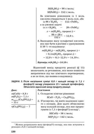 M(H2S04) = 98 г/моль;
M (FeS04) = 152 г/моль.
За хімічним рівнянням із 1 моль
кислоти утворюється 1 моль солі, або
із 98 г H2S04 — 152 г FeS04,
а за умовою задачі
із х г H2S04 — 20 г FeS04;
х = /?i(H2S04, прореаг.) =
98 г •20 г
152 г
= 12,9 г.
3. Знаходимо масу сульфатної кислоти,
яка має бути в розчині з урахуванням
її 10 % -го надлишку:
/?i(H2S04) = /?i(H2S04, прореаг.) +
+ 0,l/?i(H2SO4, прореаг.) =
= 12,9 г + 0,1 • 12,9 г = 14,19 г.
Відповідь: m(H2S04) = 14,19 г.
Відносний вихід продукту реакції (§ 11)
визначають за речовиною, яка може повністю
витратитися під час хімічного перетворення,
а не за тією, що наявна в надлишку.
ЗАДАЧА 3. Після нагрівання суміші 8,8 г кальцій оксиду із 7,1 г
фосфор(/) оксиду утворилося 15 г кальцій ортофосфату.
Обчислити відносний вихід продукту реакції.
Дано: Розв’язання
/7і(СаО) = 8,8 г
/?і(Р20 5) = 7,1 г
^практХС&зСРОДг)
= 15 г
ц(Са3(Р04)2) - ?
1. Складаємо хімічне рівняння:
ЗСаО + Р 20 5= Са3(Р04)2.
2. З ’ясовуємо, чи взято надлишок одно­
го з оксидів. Для цього обчислюємо
масу кальцій оксиду, яка має прореа­
гувати із 7,1 г фосфор(У) оксиду1.
М(СаО) = 56 г/моль;
М (Р20 5) = 142 г/моль.
1Можна розрахувати масу фосфор(У) оксиду, яка має вступити в
реакцію з 8,8 г кальцій оксиду.
130
 