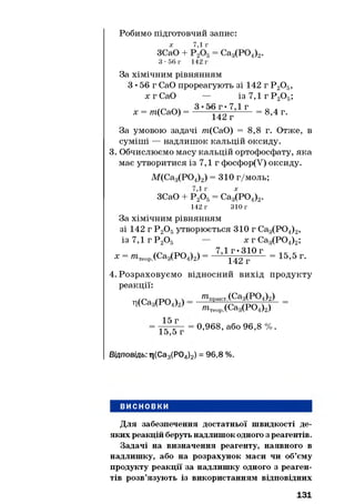 Робимо підготовчий запис:
ЗСаО + = Са3(Р04)2.
З - 5 6 г 142 г
За хімічним рівнянням
З • 56 г СаО прореагують зі 142 г Р 20 5,
х г СаО — із 7,1 г Р20 5;
х = /п(СаО) = 5 142 г’1 Г = 8,4 Г'
За умовою задачі т{СаО) = 8,8 г. Отже, в
суміші — надлишок кальцій оксиду.
3. Обчислюємо масу кальцій ортофосфату, яка
має утворитися із 7,1 г фосфор(У) оксиду.
М(Са3(Р04)2) = 310 г/моль;
ЗСаО + Р 20 6= Са3(Р04)2.
142 г 310 г
За хімічним рівнянням
зі 142 г Р 20 5утворюється 310 г Са3(Р04)2,
із 7,1 г Р 20 5 — х г Са3(Р04)2;
х = т теор.(Са3(Р04)2) = 7Д1Г4,23г1° Г = 15,5 г.
4. Розраховуємо відносний вихід продукту
реакції:
ц(Са3(Р04)2)
^ТірактХЄ&зСРО^г)
»ітеоР.(Са3(Р04)2)
15 г
15,5 г
0,968, або 96,8 % .
Відповідь: ті(Са3(Р04)2) = 96,8 %.
ВИСНОВКИ
Для забезпечення достатньої швидкості де­
яких реакцій беруть надлишокодного з реагентів.
Задачі на визначення реагенту, наявного в
надлишку, або на розрахунок маси чи об’єму
продукту реакції за надлишку одного з реаген­
тів розв’язують із використанням відповідних
131
 