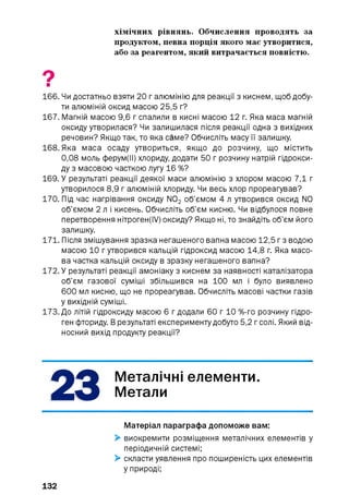 хімічних рівнянь. Обчислення проводять за
продуктом, певна порція якого має утворитися,
або за реагентом, який витрачається повністю.
9■
166. Чи достатньо взяти 20 г алюмінію для реакції з киснем, щоб добу­
ти алюміній оксид масою 25,5 г?
167. Магній масою 9,6 г спалили в кисні масою 12 г. Яка маса магній
оксиду утворилася? Чи залишилася після реакції одна з вихідних
речовин? Якщо так, то яка саме? Обчисліть масу її залишку.
168. Яка маса осаду утвориться, якщо до розчину, що містить
0,08 моль ферум(ІІ) хлориду, додати 50 г розчину натрій гідрокси­
ду з масовою часткою лугу 16 %?
169. У результаті реакції деякої маси алюмінію з хлором масою 7,1 г
утворилося 8,9 г алюміній хлориду. Чи весь хлор прореагував?
170. Під час нагрівання оксиду N02 об’ємом 4 л утворився оксид N0
об’ємом 2 л і кисень. Обчисліть об’єм кисню. Чи відбулося повне
перетворення нітроген(ІУ) оксиду? Якщо ні, то знайдіть об’єм його
залишку.
171. Після змішування зразка негашеного вапна масою 12,5 гз водою
масою 10 г утворився кальцій гідроксид масою 14,8 г. Яка масо­
ва частка кальцій оксиду в зразку негашеного вапна?
172. У результаті реакції амоніаку з киснем за наявності каталізатора
об’єм газової суміші збільшився на 1 0 0 мл і було виявлено
600 мл кисню, що не прореагував. Обчисліть масові частки газів
у вихідній суміші.
173. До літій гідроксиду масою 6 г додали 60 г 10 %-го розчину гідро­
ген фториду. В результаті експерименту добуто 5,2 гсолі. Який від­
носний вихід продукту реакції?
Матеріал параграфа допоможе вам:
> виокремити розміщення металічних елементів у
періодичній системі;
> скласти уявлення про поширеність цих елементів
у природі;
23 Металічні елементи.
Метали
132
 