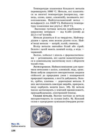 Температури плавлення більшості металів
перевищують 1000 °С. Метали, які плавлять­
ся за нижчої температури (наприклад, сви­
нець, олово, цинк, алюміній), називають лег­
коплавкими. Найтугоплавкіш ий метал —
вольфрам (т. пл. 3420 °С). Найнижчу темпера­
туру плавлення має ртуть (-38,9 °С).
Значення густини металів перебувають у
широкому інтервалі — від 0,534 (літій) до
22,5 г/см3(осмій).
Метали різняться й за твердістю. Найтвер­
дішим є хром; ним можна різати скло. Най-
м’якш і метали — натрій, калій, свинець.
Колір металів звичайно білий або сірий.
Золото і цезій мають жовтий колір, а мідь —
червоний.
Залізо, кобальт і нікель є феромагнетика­
ми — речовинами, які здатні намагнічувати­
ся в зовнішньому магнітному полі і зберігати
такий стан.
Застосування. Найважливішими для прак­
тики металами є залізо, алюміній, мідь, цинк.
Вони набули широкого використання завдяки
стійкості до природних умов і поширеності
природної сировини, з якої їх добувають. Золо­
то, срібло, платина — дорогоцінні метали. З
них виготовляють ювелірні вироби, прикраси,
іноді карбують монети (мал. 59). Ці метали
також застосовують у хімічній промисловості,
приладобудуванні, електронній техніці.
Сплави металів. Значно частіше за метали
використовують їх сплави (табл. 9). Кожний
сплав є однорідною сумішшю (твердим розчи-
Мал. 59.
Срібна монета
136
 