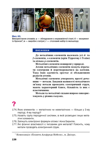 Мал. 60.
Використання сплавів: а — обладнання з нержавіючої сталі; б — монумент
із бронзи1; в — вироби з латуні; г — столовий набір із мельхіору
ВИСНОВКИ
До металічних елементів належать усі d- та
/-елементи, s-елементи (крім Гідрогену і Гелію)
та кілька р-елементів.
Металічні елементи поширені у природі.
Атоми металічних елементів можуть втрача­
ти електрони й перетворюватися на катіони.
Така їхня здатність зростає зі збільшенням
радіусів атомів.
Металічні елементи утворюють прості речо­
вини — метали. Завдяки наявності металічного
зв’язку метали проводять електричний струм,
мають характерний блиск, більшість із них є
пластичними.
Метали та металічні сплави широко викорис­
товують у різних галузях.
174. Яких елементів — металічних чи неметалічних — більше у 3-му
періоді, 4-му періоді?
175. Назвіть групу періодичної системи, в якій розміщені лише мета­
лічні елементи.
176. Запишіть електронні формули атома і йона Берилію.
177. Які фізичні властивості є типовими для металів? Поясніть, чому
метали проводять електричний струм.
1Композиція «Планета Альфреда Нобеля», м. Дніпро.
138
 