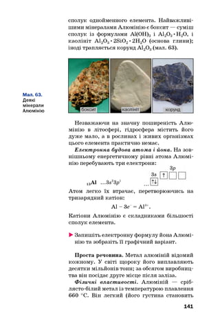 сполук однойменного елемента. Найважливі­
шими мінералами Алюмінію є боксит — суміш
сполук із формулами А1(ОН)3 і А120 3•Н20, і
каолініт А120 3• 2Si02• 2Н20 (основа глини);
іноді трапляється корунд А120 3(мал. 63).
Мал. 63.
Деякі
мінерали
Алюмінію
Незважаючи на значну поширеність Алю­
мінію в літосфері, гідросфера містить його
дуже мало, а в рослинах і живих організмах
цього елемента практично немає.
Елект ронна будова атома і йона. На зов­
нішньому енергетичному рівні атома Алюмі­
нію перебувають три електрони:
Зр
13А1 ...3s23p1 ...0
Атом легко їх втрачає, перетворюючись на
тризарядний катіон:
А1 - Зе = А13+.
Катіони Алюмінію є складниками більшості
сполук елемента.
►Запишіть електронну формулу йона Алюмі­
нію та зобразіть її графічний варіант.
Проста речовина. Метал алюміній відомий
кожному. У світі щороку його виплавляють
десятки мільйонів тонн; за обсягом виробниц­
тва він посідає друге місце після заліза.
Ф ізичні властивості. Алюміній — сріб­
лясто-білий метал із температурою плавлення
660 °С. Він легкий (його густина становить
141
 