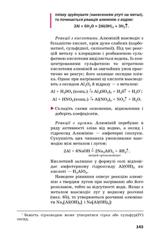 плівку зруйнувати (нанесенням ртуті на метал),
то починається реакція алюмінію з водою:
2АІ + 6Н20 = 2АІ(0Н)з + ЗН2Т.
Реакції з кислотами. Алюміній взаємодіє з
більшістю кислот, крім дуже слабких (карбо­
натної, сульфідної, силікатної). Під час реак­
цій металу з хлоридною і розбавленою суль­
фатною кислотами виділяється водень. Із кон­
центрованими сульфатною та нітратною
кислотами алюміній за звичайних умов прак­
тично не реагує; його захищає оксидна плів­
ка. Однак при нагріванні ці кислоти взаємоді­
ють з оксидом А120 3й відразу — з металом:
А1 + H2S04(конц.) 4 A12(S04)3+ H2S t + ЩО1;
А1 + НЖ>3(конц.) 4 A1(N03)3+ N 02T + Н20.
►Складіть схеми окиснення, відновлення і
доберіть коефіцієнти.
Реакції з лугами. Алюміній перебуває в
ряду активності зліва від водню, а оксид і
гідроксид Алюмінію — амфотерні сполуки.
Сукупність цих чинників уможливлює взає­
модію між металом і лугом:
2А1 + 6NaOH = 2Na3A103+ ЗН2Т.
натрій ортоалюмінат
Кислотний залишок у формулі солі відпові­
дає амфотерному гідроксиду А1(ОН)3 як
кислоті — Н 3АЮ3.
Наведене рівняння описує реакцію алюмі­
нію з твердим лугом при нагріванні або його
розплавом, тобто за відсутності води. Якщо з
металом взаємодіє луг у водному розчині
(мал. 65), то утворюються розчинні алюміна­
ти Na3[Al(OH)6] і Na[Al(OH)4]:
1Замість сірководню може утворитися сірка або сульфур(ІУ)
оксид.
143
 