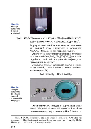 Мал. 65.
Реакція
алюмінію
з лугом
у розчині
2А1 + 6NaOH (надлишок) + 6Н20 = 2Na3[Al(OH)6] + ЗН2Т;
2А1 + 2NaOH + 6Н20 = 2Na[Al(OH)4] + ЗН2Т.
Формули цих солей можна вивести, замінюю­
чи кожний атом Оксигену у формулах
Na3A103і NaA102на дві гідроксогрупи1.
Аналогічно відбуваються реакції з утворен­
ням цинкатів Na2Zn02, Na2[Zn(OH)4] та інших
подібних солей, які походять від амфотерних
гідроксидів як кислот.
Реакції із солями. Алюміній реагує з розчи­
нами солей, «витісняючи» менш активні
метали (мал. 66):
2А1 + ЗСиС12= ЗСи + 2А1С13.
Мал. 66.
Гранули
алюмінію
до і після
реакції
з купрум(ІІ)
хлоридом
Заст осування. Завдяки корозійній стій­
кості, міцності й легкості алюміній та його
сплави використовують в авіаційній і косміч­
1Сіль NaA102 походить від амфотерної сполуки АІО(ОН) як
кислоти — НАЮ2 (інший варіант формули сполуки — А120 3•Н20).
Назва цієї солі — натрій метаалюмінат.
144
 