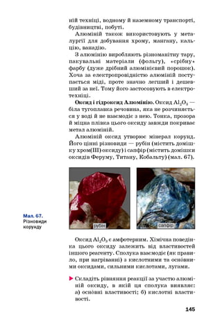 ній техніці, водному и наземному транспорті,
будівництві, побуті.
Алюміній також використовують у мета­
лургії для добування хрому, мангану, каль­
цію, ванадію.
З алюмінію виробляють різноманітну тару,
пакувальні матеріали (фольгу), «срібну»
фарбу (дуже дрібний алюмінієвий порошок).
Хоча за електропровідністю алюміній посту­
пається міді, проте значно легший і дешев­
ший за неї. Тому його застосовують в електро­
техніці.
Оксид і гідроксид Алюмінію. Оксид А120 3—
біла тугоплавка речовина, яка не розчиняєть­
ся у воді й не взаємодіє з нею. Тонка, прозора
й міцна плівка цього оксиду завжди покриває
метал алюміній.
Алюміній оксид утворює мінерал корунд.
Його цінні різновиди — рубін (містить доміш­
ку хром(ІІІ) оксиду) і сапфір (містить домішки
оксидів Феруму, Титану, Кобальту) (мал. 67).
Мал. 67.
Різновиди
корунду
Оксид А120 3є амфотерним. Хімічна поведін­
ка цього оксиду залежить від властивостей
іншого реагенту. Сполука взаємодіє (як прави­
ло, при нагріванні) з кислотними та основни­
ми оксидами, сильними кислотами, лугами.
►Складіть рівняння реакції за участю алюмі­
ній оксиду, в якій ця сполука виявляє:
а) основні властивості; б) кислотні власти­
вості.
145
 