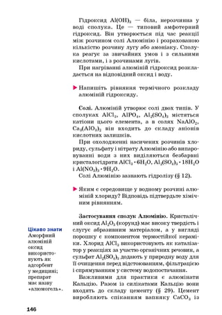 Гідроксид А1(ОН)3 — біла, нерозчинна у
воді сполука. Це — типовий амфотерний
гідроксид. Він утворюється під час реакції
між розчином солі Алюмінію і розрахованою
кількістю розчину лугу або амоніаку. Сполу­
ка реагує за звичайних умов і з сильними
кислотами, і з розчинами лугів.
При нагріванні алюміній гідроксид розкла­
дається на відповідний оксид і воду.
►Напишіть рівняння термічного розкладу
алюміній гідроксиду.
Солі. Алюміній утворює солі двох типів. У
сполуках А1С13, А1Р04, A12(S04)3 містяться
катіони цього елемента, а в солях NaA102,
Са3(АЮ3)2 він входить до складу аніонів
кислотних залишків.
При охолодженні насичених розчинів хло­
риду, сульфату і нітрату Алюмінію або випаро­
вуванні води з них виділяються безбарвні
кристалогідрати А1С13•6Н20, A12(S04)3• 18Н20
і A1(N03)3•9Н20.
Солі Алюмінію зазнають гідролізу (§ 12).
►Яким є середовище у водному розчині алю­
міній хлориду? Відповідь підтвердьте хіміч­
ним рівнянням.
Цікаво знати
Аморфний
алюміній
оксид
використо­
вують як
адсорбент
у медицині;
препарат
має назву
«алюмогель».
Застосування сполук Алюмінію. Кристаліч­
ний оксид А120 3(корунд) має високу твердість і
слугує абразивним матеріалом, а у вигляді
порошку є компонентом термостійкої керамі­
ки. Хлорид А1С13використовують як каталіза­
тор у реакціях за участю органічних речовин, а
сульфат A12(S04)3додають у природну воду для
її очищення перед відстоюванням, фільтрацією
і спрямуванням у систему водопостачання.
Важливими для практики є алюмінати
Кальцію. Разом із силікатами Кальцію вони
входять до складу цементу (§ 29). Цемент
виробляють спіканням вапняку СаС03 із
146
 