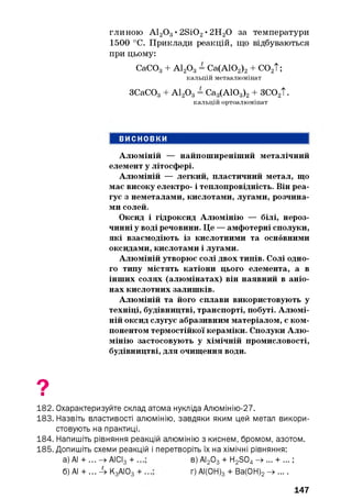 глиною А120 3• 2Si02• 2Н20 за температури
1500 °С. Приклади реакцій, що відбуваються
при цьому:
Алюміній — найпоширеніший металічний
елемент у літосфері.
Алюміній — легкий, пластичний метал, що
має високу електро- і теплопровідність. Він реа­
гує з неметалами, кислотами, лугами, розчина­
ми солей.
Оксид і гідроксид Алюмінію — білі, нероз­
чинні у воді речовини. Це — амфотерні сполуки,
які взаємодіють із кислотними та основними
оксидами, кислотами і лугами.
Алюміній утворює солі двох типів. Солі одно­
го типу містять катіони цього елемента, а в
інших солях (алюмінатах) він наявний в аніо­
нах кислотних залишків.
Алюміній та його сплави використовують у
техніці, будівництві, транспорті, побуті. Алюмі­
ній оксид слугує абразивним матеріалом, є ком­
понентом термостійкої кераміки. Сполуки Алю­
мінію застосовують у хімічній промисловості,
будівництві, для очищення води.
СаС03+ А120 3= Са(АЮ2)2+ С02Т;
кальцій метаалюмінат
ЗСаСОд + А12Од = Са3(АЮ3)2+ ЗС02Т.
кальцій ортоалюмінат
9■
182. Охарактеризуйте склад атома нукліда Алюмінію-27.
183. Назвіть властивості алюмінію, завдяки яким цей метал викори­
стовують на практиці.
184. Напишіть рівняння реакцій алюмінію з киснем, бромом, азотом.
185. Допишіть схеми реакцій і перетворіть їх на хімічні рівняння:
а) АІ + ... -> АІСІз + ..
б) АІ + ... Л- К3АЮ3+
в) АІ2 03 + H2 S04 -» ... + ... ;
г) АІ(0Н) 3 + Ва(0Н) 2 —» ... .
147
 