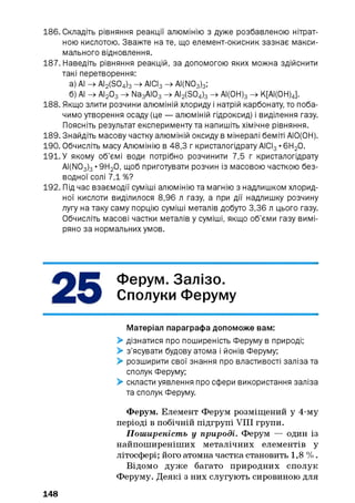 186. Складіть рівняння реакції алюмінію з дуже розбавленою нітрат­
ною кислотою. Зважте на те, що елемент-окисник зазнає макси­
мального відновлення.
187. Наведіть рівняння реакцій, за допомогою яких можна здійснити
такі перетворення:
а) АІ -> AI2 (S04 ) 3 -> АІСІ3 -> AI(N03)3;
б) АІ -> АІ2 03 -> Na3 AI03 -> AI2 (S04 ) 3 -> АІ(0Н) 3 -> К[АІ(0Н)4].
188. Якщо злити розчини алюміній хлориду і натрій карбонату, то поба­
чимо утворення осаду (це — алюміній гідроксид) і виділення газу.
Поясніть результат експерименту та напишіть хімічне рівняння.
189. Знайдіть масову частку алюміній оксиду в мінералі беміті АІО(ОН).
190. Обчисліть масу Алюмінію в 48,3 г кристалогідрату АІСІ3 •6Н2 0.
191. У якому об’ємі води потрібно розчинити 7,5 г кристалогідрату
AI(N03 ) 3 •9Н2 0, щоб приготувати розчин із масовою часткою без­
водної солі 7,1 %?
192. Під час взаємодії суміші алюмінію та магнію з надлишком хлорид-
ної кислоти виділилося 8,96 л газу, а при дії надлишку розчину
лугу на таку саму порцію суміші металів добуто 3,36 л цього газу.
Обчисліть масові частки металів у суміші, якщо об’єми газу вимі­
ряно за нормальних умов.
Ферум. Залізо.
Сполуки Феруму
Матеріал параграфа допоможе вам:
> дізнатися про поширеність Феруму в природі;
> з’ясувати будову атома і йонів Феруму;
> розширити свої знання про властивості заліза та
сполук Феруму;
> скласти уявлення про сфери використання заліза
та сполук Феруму.
Ферум. Елемент Ферум розміщений у 4-му
періоді в побічній підгрупі VIII групи.
Поширеність у природі. Ферум — один із
найпоширеніших металічних елементів у
літосфері; його атомна частка становить 1,8 % .
Відомо дуже багато природних сполук
Феруму. Деякі з них слугують сировиною для
148
 