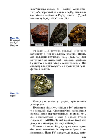 виробництва заліза. Це — залізні руди: гема­
тит (або червоний залізняк) Fe20 3, магнетит
(магнітний залізняк) Fe30 4, лимоніт (бурий
залізняк) Fe20 3•пН20 (мал. 68).
Мал. 68.
Природні
сполуки
Феруму
Мал. 69.
Пірит
Україна має потужні поклади червоного
залізняку в Криворізькому басейні. Пірит,
або залізний колчедан, FeS2 (мал. 69) для
металургії не придатний, оскільки домішка
Сульфуру в залізі робить метал крихким. Цю
сполуку використовують у виробництві суль­
фатної кислоти.
Самородне залізо у природі трапляється
дуже рідко.
Невелика кількість катіонів Fe2+ міститься
у природній воді. Окиснюючись розчиненим
киснем, вони перетворюються на йони Fe3+,
які осаджуються з води у складі бурого
гідроксиду Fe(OH)3. Такий відтінок іноді має
дно річки чи озера, накип у чайнику.
У живих істотах Феруму дуже мало, проте
без цього елемента їх існування було б не­
можливим. Йони Fe2+входять до складу гемо­
149
 