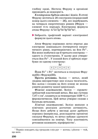 глобіну крові. Нестача Феруму в організмі
призводить до недокрів’я.
Елект ронна будова атома і йонів. В атомі
Феруму містяться 26 електронів (порядковий
номер цього елемента — 26), які перебувають
на чотирьох енергетичних рівнях (Ферум —
елемент 4-го періоду). Електронна формула
атома Феруму: ls 22s22pe3s23pe3de4s2.
►Зобразіть графічний варіант електронної
формули цього атома.
Атом Феруму порівняно легко втрачає два
електрони зовнішнього (четвертого) енерге­
тичного рівня, перетворюючись на йон Fe2+.
Він може позбутися ще й третього електрона —
одного із d-електронів. У цьому разі утворю­
ється йон Fe3+. У кожній його d-орбіталі пере­
буває по одному електрону:
3d
ишшиш
Йони Fe2+і Fe3+містяться в сполуках Феру-
му(ІІ) і Феруму(ІІІ).
Проста речовина. Залізо — метал, який
людина використовує вже кілька тисячоліть.
Без заліза і сплавів на його основі не можна
уявити розвитку нашої цивілізації.
Ф ізичні властивості. Залізо — сірувато-
сріблястий пластичний метал. Він має густину
7,87 г/см3, плавиться за температури 1539 °С, є
феромагнетиком. Цей метал утворює сплави з
багатьма металами.
Х ім іч н і власт ивост і. Залізо виявляє в
хімічних реакціях достатню активність.
Якщо його добути у вигляді дуже дрібного
порошку (наприклад, розкладаючи органічні
сполуки Феруму), то метал набуває здатності
самозайматися на повітрі. Таку властивість
речовини називають пірофорністю1.
1Термін походить від грецьких слів руг — вогонь і phoros — той,
що несе.
150
 