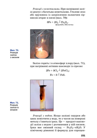 Реакції з неметалами. При нагріванні залі­
зо реагує з багатьма неметалами. Сталеве лезо
або пружинка із закріпленим палаючим сір­
ником згоряє в кисні (мал. 70):
3Fe + 202= Fe30 4.
ферум(ІІ, III) оксид
Мал. 70.
Реакція
заліза
з киснем
Залізо горить і в атмосфері хлору (мал. 71),
при нагріванні активно взаємодіє із сіркою:
2Fe + ЗС12= 2FeCl3;
Fe + S = FeS.
Мал. 71.
Реакція
заліза із
хлором
Реакції з водою. Якщо залізні ошурки або
цвях помістити у воду, то з часом на поверхні
металу з’явиться іржа. Це — продукт взаємо­
дії заліза з водою і розчиненим у ній киснем.
Іржа має змінний склад — Fe20 3•пН20. У
хімічному рівнянні її формулу для спрощен­
151
 