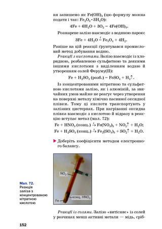 ня запишемо як Fe(OH)3(цю формулу можна
подати і так: Fe20 3•ЗН20):
4Fe + 6Н20 + 302= 4Fe(OH)3.
Розжарене залізо взаємодіє з водяною парою:
3Fe + 4Н20 = Fe30 4+ 4Н2.
Раніше на цій реакції ґрунтувався промисло­
вий метод добування водню.
Реакції з кислотами. Залізо взаємодіє із хло-
ридною, розбавленою сульфатною та деякими
іншими кислотами з виділенням водню й
утворенням солей Феруму(ІІ):
Fe + H2S04(розб.) = FeS04+ Н2Т.
Із концентрованими нітратною та сульфат­
ною кислотами залізо, як і алюміній, за зви­
чайних умов майже не реагує через утворення
на поверхні металу хімічно пасивної оксидної
плівки. Тому ці кислоти транспортують у
залізних цистернах. При нагріванні оксидна
плівка взаємодіє з кислотою й відразу в реак­
цію вступає метал (мал. 72):
Fe + H N03(конц.) 4 Fe(N03)3+ N 02T + Н20;
Fe + H2S04(конц.) 4 Fe2(S04)3+ S02T + H20.
►Доберіть коефіцієнти методом електронно­
го балансу.
Мал. 72.
Реакція
заліза з
концентрованою
нітратною
кислотою
152
Реакції із солями. Залізо «витісняє» із солей
у розчинах менш активні метали — мідь, сріб­
 