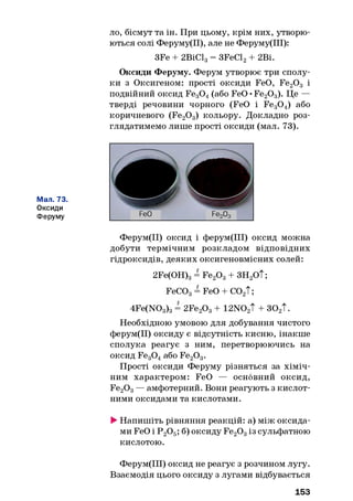 ло, бісмут та ін. При цьому, крім них, утворю­
ються солі Феруму(ІІ), але не Феруму(ІІІ):
3Fe + 2ВІС13= 3FeCl2+ 2ВІ.
Оксиди Феруму. Ферум утворює три сполу­
ки з Оксигеном: прості оксиди FeO, Fe20 3 і
подвійний оксид Fe30 4(або FeO •Fe20 3). Це —
тверді речовини чорного (FeO і Fe30 4) або
коричневого (Fe20 3) кольору. Докладно роз­
глядатимемо лише прості оксиди (мал. 73).
Мал. 73.
Оксиди
Феруму
Ферум(ІІ) оксид і ферум(ІІІ) оксид можна
добути термічним розкладом відповідних
гідроксидів, деяких оксигеновмісних солей:
2Fe(OH)3= Fe20 3+ ЗН2ОТ;
FeC03= FeO + С02Т;
4Fe(N03)3= 2Fe20 3+ 12N02T + 30 2T.
Необхідною умовою для добування чистого
ферум(ІІ) оксиду є відсутність кисню, інакше
сполука реагує з ним, перетворюючись на
оксид Fe30 4або Fe20 3.
Прості оксиди Феруму різняться за хіміч­
ним характером: FeO — основний оксид,
Fe20 3— амфотерний. Вони реагують з кислот­
ними оксидами та кислотами.
►Напишіть рівняння реакцій: а) між оксида­
ми FeO і Р 20 5; б) оксиду Fe20 3із сульфатною
кислотою.
Ферум(ІІІ) оксид не реагує з розчином лугу.
Взаємодія цього оксиду з лугами відбувається
153
 