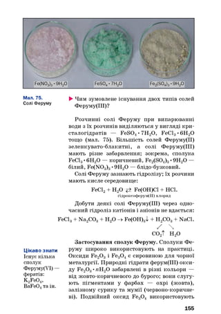 Мал. 75.
Солі Феруму
►Чим зумовлене існування двох типів солей
Феруму(ІІІ)?
Розчинні солі Феруму при випарюванні
води з їх розчинів виділяються у вигляді кри­
сталогідратів — FeS04• 7Н20 , FeCl3• 6Н20
тощо (мал. 75). Більшість солей Феруму(ІІ)
зеленкувато-блакитні, а солі Феруму(ІІІ)
мають різне забарвлення; зокрема, сполука
FeCl3•6Н20 — коричневий, Fe2(S04)3•9Н20 —
білий, Fe(N03)3•9Н20 — блідо-бузковий.
Солі Феруму зазнають гідролізу; їх розчини
мають кисле середовище:
FeCl2+ Н20 Fe(OH)Cl + НС1.
гідроксоферум(ІІ) хлорид
Добути деякі солі Феруму(ІІІ) через одно­
часний гідроліз катіонів і аніонів не вдається:
FeCl3+ Na2C03+ Н20 -> Fe(OH)3l + Н2С03+ NaCl.
/ 
со2Т н 2о
Застосування сполук Феруму. Сполуки Фе­
руму широко використовують на практиці.
Оксиди Fe20 3 і Fe30 4є сировиною для чорної
металургії. Природні гідрати ферум(ІІІ) окси­
ду Fe20 3•пН20 забарвлені в різні кольори —
від жовто-коричневого до бурого; вони слугу­
ють пігментами у фарбах — охрі (жовта),
залізному сурику та мумії (червоно-коричне­
ві). Подвійний оксид Fe30 4 використовують
Цікаво знати
Існує кілька
сполук
Феруму(УІ) —
фератів:
K2Fe04,
BaFe04та ін.
155
 