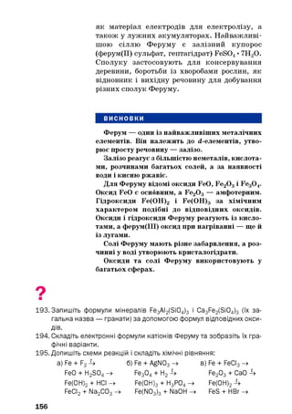 як матеріал електродів для електролізу, а
також у лужних акумуляторах. Найважливі­
шою сіллю Феруму є залізний купорос
(ферум(ІІ) сульфат, гептагідрат) FeS04• 7Н20.
Сполуку застосовують для консервування
деревини, боротьби із хворобами рослин, як
відновник і вихідну речовину для добування
різних сполук Феруму.
ВИСНОВКИ
Ферум — один із найважливіших металічних
елементів. Він належить до d-елементів, утво­
рює просту речовину — залізо.
Залізо реагує з більшістю неметалів, кислота­
ми, розчинами багатьох солей, а за наявності
води і кисню ржавіє.
Для Феруму відомі оксиди FeO, Fe20 3і Fe30 4.
Оксид FeO є основним, a Fe20 3— амфотерним.
Гідроксиди Fe(OH)2 і Fe(OH)3 за хімічним
характером подібні до відповідних оксидів.
Оксиди і гідроксиди Феруму реагують із кисло­
тами, а ферум(ІІІ) оксид при нагріванні — ще й
із лугами.
Солі Феруму мають різне забарвлення, а роз­
чинні у воді утворюють кристалогідрати.
Оксиди та солі Феруму використовують у
багатьох сферах.
193. Запишіть формули мінералів Fe3 Al2 (Si0 4 )3 і Ca3 Fe2 (Si0 4 ) 3 (їх за­
гальна назва — гранати) за допомогою формул відповідних окси­
дів.
194. Складіть електронні формули катіонів Феруму та зобразіть їх гра­
фічні варіанти.
195. Допишіть схеми реакцій і складіть хімічні рівняння:
a) Fe + F2 4 б) Fe + AgN03 -» в) Fe + FeCI3 -»
FeO + Fi2 S04 -» Fe3 04 + H2 4 Fe2 03 + CaO 4
Fe(0H) 2 + HCI -> Fe(0H) 3 + H3 P04 -> Fe(OH) 2 4
FeCI2 + Na2 C03 -» Fe(N03 ) 3 + NaOFI -» FeS + HBr —>
156
 
