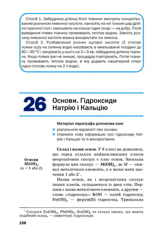 ^ С п о с іб 1. Забруднену ділянку білої тканини змочують концентр^^
ваним розчином лимонної кислоти, наносять на неї тонкий шар дріб­
ної кухонної солі і залишають на кілька годин (іноді — на добу). Після
виведення плями тканину промивають теплою водою. Замість роз­
чину лимонної кислоти можна використати сік лимона.
Спосіб 2. Розбавлений розчин оцтової кислоти (2 столові
ложки оцту на склянку води) нагрівають в емальованій посудині до
80— 90 °С і занурюють у нього на 3— 5 хв. забруднену ділянку ткани­
ни. Якщо пляма іржі не зникає, процедуру повторюють. Потім ткани­
ну промивають теплою водою, в яку додають нашатирний спирт
(одну столову ложку на 2 л води).
Основи. Гідроксиди
Натрію і Кальцію
Матеріал параграфа допоможе вам:
> узагальнити відомості про основи;
> отримати нову інформацію про гідроксиди Нат­
рію і Кальцію та їх використання.
Склад і назви основ. У 8 класі ви дізналися,
що серед кількох найважливіш их класів
Основи неорганічних сполук є клас основ. Загальна
М(ОН)п формула цих сполук — М(ОН)ге, де М — сим-
(п = 1 або 2) вол металічного елемента, а п може мати зна­
чення 1 або 2і.
Назви основ, як і неорганічних сполук
інших класів, складаються із двох слів. Пер­
шим є назва металічного елемента, а другим —
слово «гідроксид»: КОН — калій гідроксид;
Fe(OH)2 — ферум(ІІ) гідроксид. Тривіальна
1Сполуки Zn(OH)2, Pb(OH)2, Sn(OH)2та кілька інших, що мають
подібний склад, — амфотерні гідроксиди.
158
 