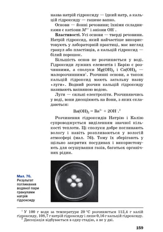 назва натрій гідроксиду — їдкий натр, а каль­
цій гідроксиду — гашене вапно.
Основи — йонні речовини; їхніми складни­
ками є катіони М п+і аніони ОН“.
Властивості. Усі основи — тверді речовини.
Натрій гідроксид, який найчастіше викорис­
товують у лабораторній практиці, має вигляд
гранул або пластівців, а кальцій гідроксид —
білий порошок.
Більшість основ не розчиняється у воді.
Гідроксиди лужних елементів і Барію є роз­
чинними, а сполуки Mg(OH)2 і Са(ОН)2 —
малорозчинними1. Розчинні основи, а також
кальцій гідроксид мають загальну назву
«луги». Водний розчин кальцій гідроксиду
називають вапняною водою.
Луги — сильні електроліти. Розчиняючись
у воді, вони дисоціюють на йони, з яких скла­
даються:
Ва(ОН)2= Ва2++ 20Н .12
Розчинення гідроксидів Натрію і Калію
супроводжується виділенням значної кіль­
кості теплоти. Ці сполуки добре поглинають
вологу і навіть розпливаються у вологій
атмосфері (мал. 76). Тому їх зберігають у
щільно закритих посудинах і використову­
ють для осушування газів, багатьох органіч­
них рідин.
Мал. 76.
Результат
поглинання
водяної пари
гранулами
натрій
гідроксиду
1У 100 г води за температури 20 °С розчиняється 112,4 г калій
гідроксиду, 108,7 г натрій гідроксиду і лише 0,16 г кальцій гідроксиду.
2Дисоціація відбувається в одну стадію, а не у дві.
159
 