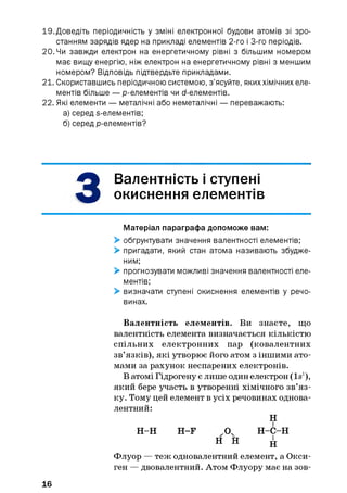 19. Доведіть періодичність у зміні електронної будови атомів зі зро­
станням зарядів ядер на прикладі елементів 2-го і 3-го періодів.
20. Чи завжди електрон на енергетичному рівні з більшим номером
має вищу енергію, ніж електрон на енергетичному рівні з меншим
номером? Відповідь підтвердьте прикладами.
21. Скориставшись періодичною системою, з’ясуйте, якиххімічних еле­
ментів більше — p-елементів чи d-елементів.
22. Які елементи — металічні або неметалічні — переважають:
а) серед s-елементів;
б) серед р-елементів?
З
Валентність і ступені
окиснення елементів
Матеріал параграфа допоможе вам:
> обґрунтувати значення валентності елементів;
> пригадати, який стан атома називають збудже­
ним;
> прогнозувати можливі значення валентності еле­
ментів;
> визначати ступені окиснення елементів у речо­
винах.
Валентність елементів. Ви знаєте, що
валентність елемента визначається кількістю
спільних електронних пар (ковалентних
зв’язків), які утворює його атом з іншими ато­
мами за рахунок неспарених електронів.
В атомі Гідрогену є лише один електрон (Is1),
який бере участь в утворенні хімічного зв’яз­
ку. Тому цей елемент в усіх речовинах однова­
лентний:
Н
Н -Н H -F .Оч Н -С -Н
н н і
Флуор — теж одновалентний елемент, а Окси-
ген — двовалентний. Атом Флуору має на зов-
16
 