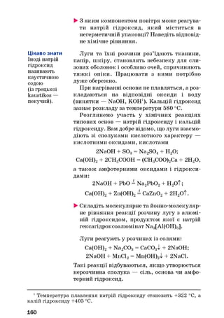 Цікаво знати
Іноді натрій
гідроксид
називають
каустичною
содою
(із грецької
kaustikos —
пекучий).
►3 яким компонентом повітря може реагува­
ти натрій гідроксид, який міститься в
негерметичній упаковці? Наведіть відповід­
не хімічне рівняння.
Луги та їхні розчини роз’їдають тканини,
папір, шкіру, становлять небезпеку для сли­
зових оболонок і особливо очей, спричиняють
тяж кі опіки. Працювати з ними потрібно
дуже обережно.
При нагріванні основи не плавляться, а роз­
кладаються на відповідні оксиди і воду
(винятки — NaOH, КОН1). Кальцій гідроксид
зазнає розкладу за температури 580 °С.
Розглянемо участь у хімічних реакціях
типових основ — натрій гідроксиду і кальцій
гідроксиду. Вам добре відомо, що луги взаємо­
діють зі сполуками кислотного характеру —
кислотними оксидами, кислотами
2NaOH + S03= Na2S04 + Н20;
Са(ОН)2+ 2СН3СООН = (СН3СОО)2Са + 2Н20,
а також амфотерними оксидами і гідрокси­
дами:
2NaOH + РЬО = Na2Pb02+ Н2ОТ;
Са(ОН)2+ Zn(OH)2= CaZn02+ 2Н2ОТ.
►Складіть молекулярне та йонно-молекуляр-
не рівняння реакції розчину лугу з алюмі­
ній гідроксидом, продуктом якої є натрій
гексагідроксоалюмінат Na3[Al(OH)6].
Луги реагують у розчинах із солями:
Са(ОН)2+ Na2C03 = CaCOgI + 2NaOH;
2NaOH + MnCl2= Mn(OH)2l + 2NaCl.
Такі реакції відбуваються, якщо утворюється
нерозчинна сполука — сіль, основа чи амфо­
терний гідроксид.
1Температура плавлення натрій гідроксиду становить +322 °С, а
калій гідроксиду +405 °С.
160
 