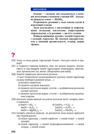 висновки
Основи — сполуки, які складаються з катіо­
нів металічних елементів і аніонів ОН-. Загаль­
на формула основ — М(ОН)„.
Розрізняють розчинні у воді основи (луги) й
нерозчинні основи.
Луги взаємодіють з кислотними й амфотер­
ними оксидами, кислотами, амфотерними
гідроксидами, а їх розчини — ще й із солями.
Найважливішими лугами є натрій гідроксид
і кальцій гідроксид. Ці сполуки використову­
ють у хімічній промисловості, техніці, інших
сферах.
9■
206. Чому, на вашу думку, гідроксидів Натрію і Кальцію немає в при-
роді?
207. Із поданого переліку виберіть гази, які можна осушити, пропус­
каючи їх над твердим натрій гідроксидом: хлороводень, амоніак,
азот, вуглекислий газ, метан. Обґрунтуйте свій вибір.
208. Укажіть правильне закінчення речення.
«У разі потрапляння концентрованого розчину натрій гідроксиду
на руку необхідно уражене місце...»:
а) витерти серветкою;
б) промити оцтовою есенцією;
в) промити проточною водою, а потім — розбавленим розчином
оцтової кислоти;
г) промити проточною водою, а потім — розбавленим нашатир­
ним спиртом.
209. Допишіть схеми реакцій за участю розчинів лугів і складіть хіміч­
ні рівняння:
a) NaOH + S02 -> б) Са(0Н) 2 + Р2 05 ->
NaOH + АІ2 03 -> Са(0Н) 2 + К3 Р04 ->
NaOH + Mg(N03 ) 2 -> Са(0Н) 2 + РЬ(0Н) 2 ->
210. Складіть рівняння реакцій, за допомогою яких можна здійснити
такі перетворення:
а) натрій гідроксид -» натрій карбонат -» натрій нітрат -» натрій
сульфат;
б) натрій гідроксид -» натрій тетрагідроксоалюмінат -» натрій
хлорид -» натрій нітрат.
162
 