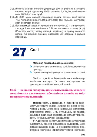 211. Який об’єм води потрібно додати до 100 мл розчину з масовою
часткою натрій гідроксиду 40 % і густиною 1,43 г/мл, щоб вигото­
вити 1 0 %-й розчин лугу?
212. До 0,05 моль кальцій гідроксиду додали розчин, який містив
7,56 г нітратної кислоти. Обчисліть масу солі Кальцію, що утвори­
лася внаслідок реакції.
213. При взаємодії зразка гашеного вапна масою 20 г із надлишком
хлоридної кислоти виділилося 224 мл вуглекислого газу (н. у.).
Обчисліть масову частку кальцій карбонату в зразку гашеного
вапна. Які можливі причини наявності цієї домішки в кальцій
гідроксиді?
Солі
Матеріал параграфа допоможе вам:
> розширити свої знання про солі, їх поширеність у
природі;
> отримати нову інформацію про властивості солей.
Солі — один із найважливіших класів неор­
ганічних сполук. Із цими сполуками ви
докладно ознайомились у 8 класі.
Солі — це йонні сполуки, які містять катіони, утворені
металічними елементами, або катіони амонію та аніо­
ни кислотних залишків.
Поширеність у природі. У літосфері трап­
ляється багато солей. Майже всі вони нероз­
чинні у воді. Серед них найбільше силікатів,
карбонатів (мал. 77), сульфідів, фосфатів.
Кальцій карбонат входить до складу черепа­
шок, коралів, яєчної шкаралупи.
У гідросфері містяться катіони металічних
елементів, аніони кислотних залишків. При
випаровуванні води із концентрованих при­
родних розчинів кристалізуються розчинні
163
 