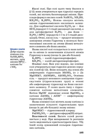Цікаво знати
Добре відома
хімікам сіль
NaNH4H P04
містить, крім
аніонів НРО| ,
катіони Na+
і NH4.
К ислі солі. Про солі цього типу йшлося в
§ 12; вони утворюються при гідролізі середніх
солей, які містять багатозарядні аніони. При­
клади формул кислих солей: NaHC03, NH4HS,
К Н 2Р 0 4, К 2Н Р 04. Кожна сполука містить
аніони гідрогеновмісного кислотного залиш­
ку. Для карбонатної кислоти Н2С03це — йон
НС03(продукт 1-ї стадії дисоціації кислоти), а
для ортофосфатної Н3Р 0 4 — два йони —
Н2Р 0 4і Н Р04 (продукти 1-ї та 2-ї стадій дисо­
ціації). Отже, кисла сіль — продукт неповного
заміщення атомів Гідрогену в молекулі бага-
тоосновної кислоти на атоми (йони) металіч­
ного елемента або йони амонію.
Назва кислої солі складається із назв катіо­
на та аніона із зазначенням кількості атомів
Гідрогену в ньому (якщо їх два або більше):
К 2Н Р04— калій гідрогенортофосфат;
КН2Р 0 4— калій дигідрогенортофосфат.
Основні солі. Вам уже відомо, що основні
солі утворюються при гідролізі деяких серед­
ніх солей (§ 12). Вони походять від основ або
амфотерних гідроксидів М(ОН)„ (п > 2):
Mg(OH)Cl, A1(0H)S04, A1(0H)2N 03. Основна
сіль — продукт неповного заміщення гідрок-
сид-іонів (гідроксильних груп) в основі
або амфотерному гідроксиді на йони кислот­
ного залишку. У солях цього типу є гідрок-
совмісні катіони металічних елементів.
Катіон MgOH+ відповідає основі Mg(OH)2, а
катіони А1(ОН)2 і АЮН2+ — амфотерному
гідроксиду А1(ОН)3.
Назва основної солі містить назву катіона із
зазначенням кількості гідроксильних груп
(якщо їх дві або більше) і назву аніона:
Mg(OH)Cl — гідроксомагній хлорид;
Fe(0H)2N 03— дигідроксоферум(ІІІ) нітрат.
Властивості солей. Багато солей розчи­
няється у воді. При випарюванні їх розчинів
часто виділяються кристалогідрати (мал. 78);
їхній колір зумовлений кольором гідратова-
них катіонів.
165
 